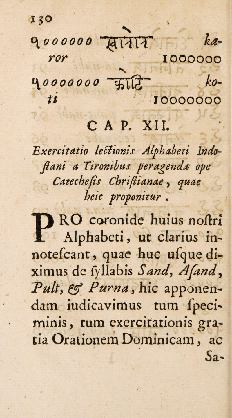 <\00 000 0 ror \0000000 ti \ 2 % cap. xi 1; - • - •> ' v: •“ £ ^ Exercitatio leSlionis Alphabeti I»do¬ ji ani a Tironibus peragenda, ope Catechejts Cbriftianae, quae heic proponitur . PRO coronide huius noflri Alphabeti, ut clarius in- notefcant, quae huc ufque di¬ ximus de fyllabis Sand, Afand, Pult, £5? Purna, hic apponen¬ dam iudicavimus tum fpeci- minis, tum exercitationis gra¬ tia Orationem Dominicam, ac Sa- 5TTFT 1 1000000 ■ 10000000