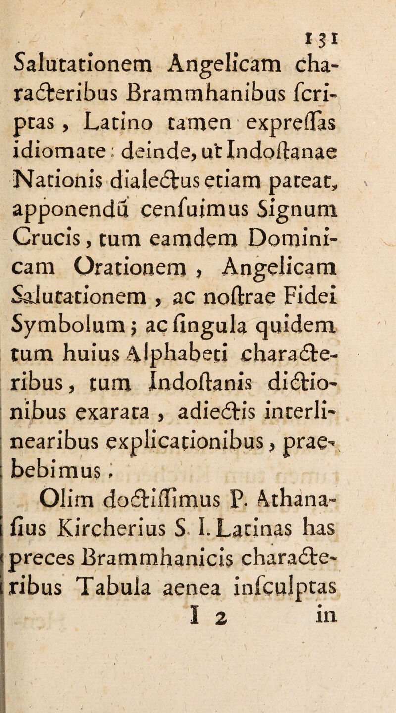 Salutationem Angelicam cha¬ racteribus Brammhanibus fcri- ptas, Latino tamen expreflas idiomate: deinde, utlndodanae Nationis dialectus etiam pateat, apponendu cenfuimus Signum Crucis, tum eamdem Domini- cam Orationem , Angelicam Salutationem > ac noftrae Fidei Symbolum; ac lingula quidem tum huius Alphabeti characte¬ ribus , tum Indollanis dictio¬ nibus exarata , adiectis interii- i ••'*4 ff —■* nearibus ex bebimus; Olim dotriilimus P. Athana- fius Kireherius S. I. Latinas has preces Brammhanicis characte- ribus Tabula aenea infculptas | 12 in