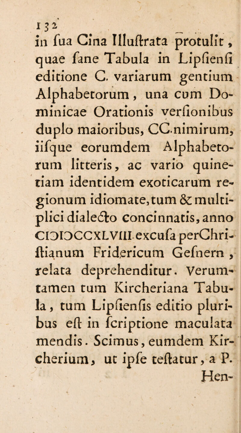 iV- in fua Gina Tlluftrata protulit * quae fane Tabula in Lipfienfi editione G. variarum gentium Alphabetorum, una cum Do¬ minicae Orationis verftonibus 0 m duplo maioribus, CCnimirum, iifque eorumdem Alphabeto¬ rum litteris, ac vario quine- tiam identidem exoticarum re¬ gionum idiomate,tum & multi¬ plici dialedlo concinnatis, anno CIDIDCCXLVIII excufa perChri- ftianum Fridericum Gefnem , relata deprehenditur. Verum- tamen tum Kircheriana Tabu¬ la , tum Lipftenfis editio pluri¬ bus eft in fcriptione maculata mendis. Scimus, eumdem Kir- cherium, ut ipfe teftatur, a P. Hen-