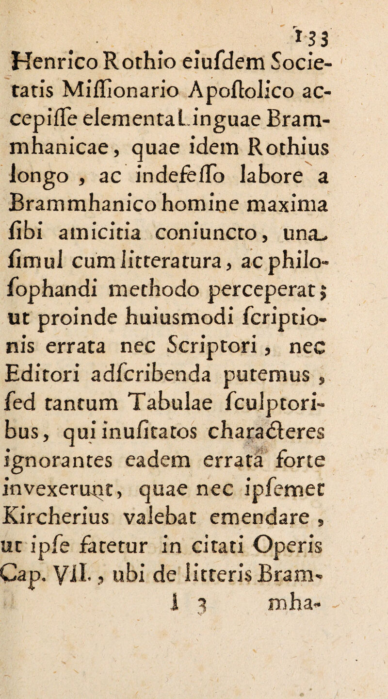 I *33 Henrico Rothio eiufdem Socie¬ tatis Miflionario Apoftolico ac¬ cepi fle elementaLinguae Bram- mhanicae, quae idem Rothius longo , ac indefefTo labore a Brammhanico homine maxima fibi amicitia coniuncro, una_, fimuJ cum litteratura, acphilo- fophandi methodo perceperat j ut proinde huiusmodi fcriptio- nis errata nec Scriptori, nec Editori adfcribenda putemus , fed tantum Tabulae fculptori- bus, qui inufitatos charadleres ignorantes eadem errata forte invexerunt, quae nec ipfemec Kircherius valebat emendare , ut ipfe fatetur in citati Operis Cap. ViL , ubi de litteris Bram-