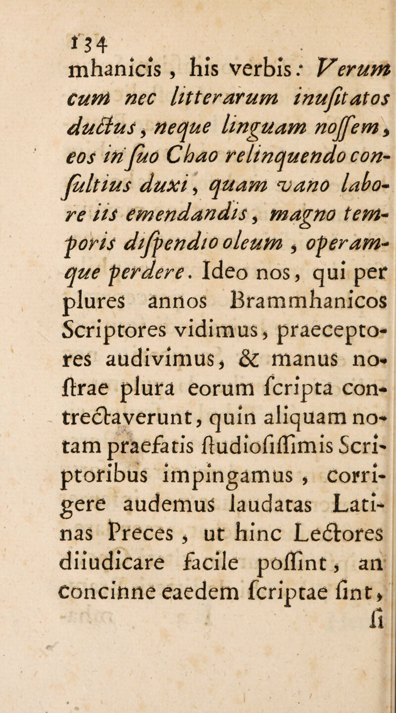 134 # ^ . mhanicis , his verbis.* Verum Cum nec litterarum inufitatos duclus, neque Unguam noffem, eos mfuo Chao relinquendo con- (ultius duxi, quam mano labo¬ re iis emendandis, magno tem¬ poris dijpendio oleum , operam¬ que perdere. Ideo nos, qui per plures annos Brammhanicos Scriptores vidimus, praecepto¬ res audivimus, &; manus no- lirae plura eorum fcripta con¬ trectaverunt, quin aliquam no¬ tam praefatis fludiofiflimis Scri¬ ptoribus impingamus , corri¬ gere audemus laudatas Lati¬ nas Preces, ut hinc Ledtores diiudicare facile poflint, an Concinne eaedem fcriptae lint, /