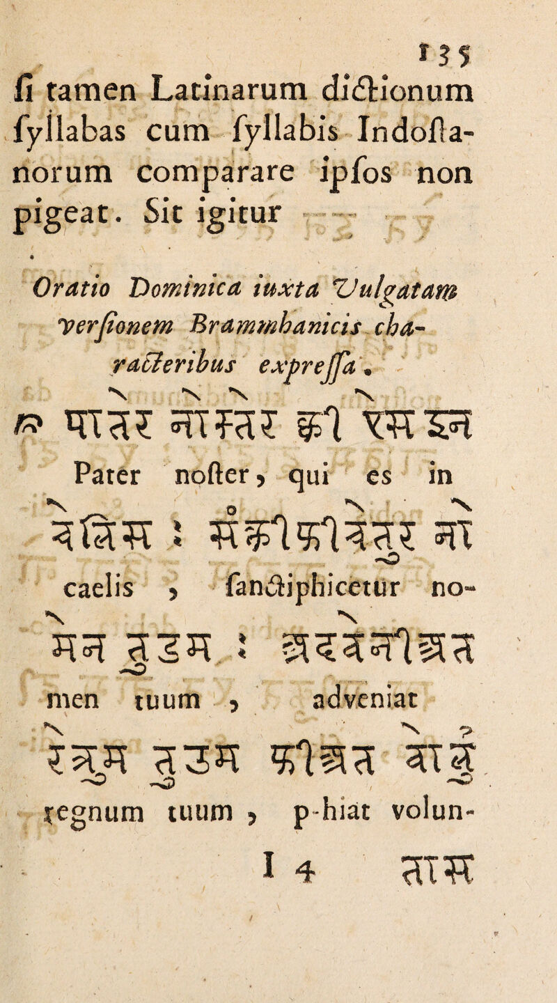 fi tamen Latinarum didUonum fy i labas cum fyl labis Indofia- norum comparare ipfos non pigeat. Sit igitur Oratio 'Dominica iuxta Vulgatam yerjionem Brammhanicis cha¬ racteribus exprejfa. » trca? srtfa? §n vsrsst Pater nofter, qui es in caelis ? fan&iphicetur no» JR xzn : srWIssa men tuum , adveniat ?5Ut H3JT >£lSSH hi regnum tuum > p-hiat volun- I 4 HIS