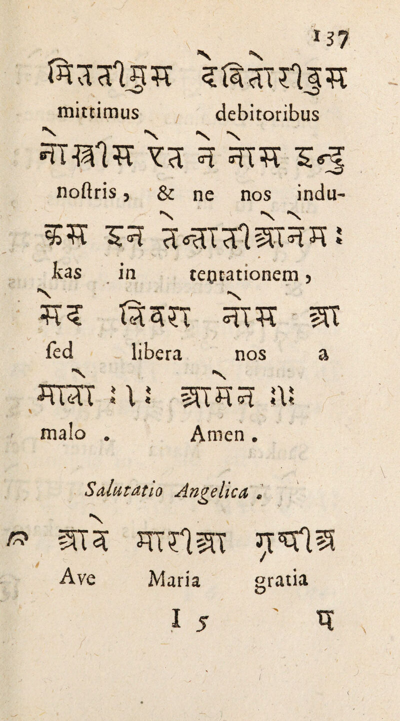 mittimus debitoribus •TTOlTT VTC ^ ^TTt 5*5 noftris * & ne nos indu- *N *S N, 53 a^nifl^TRRi V / V. ♦ , . - ' ' / ‘ ^ kas in tepcationem} T35TT 3T1T - m led libera nos a TOT :\: sstto !\! ■•' , : J . , malo . Anien. t* Salutatio Angelica . ai3i JTTriST Tt'Stl® Ave Maria gratia