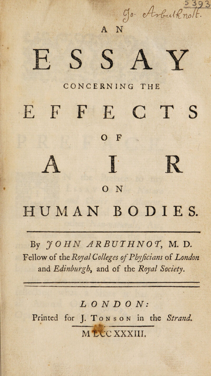 00- rU3 A N CONCERNING THE E F F E C T S O F O N HUMAN BODIES. By JOHN ARBUTHNOr, M. D. Fellow of xhcRoyalColleges of Pbyficians of London and Edinburgh, and of the Royal Society. LONDON: Printed for J. T o n s o n in the Strand. —ife'---- MtXC XXXIII.