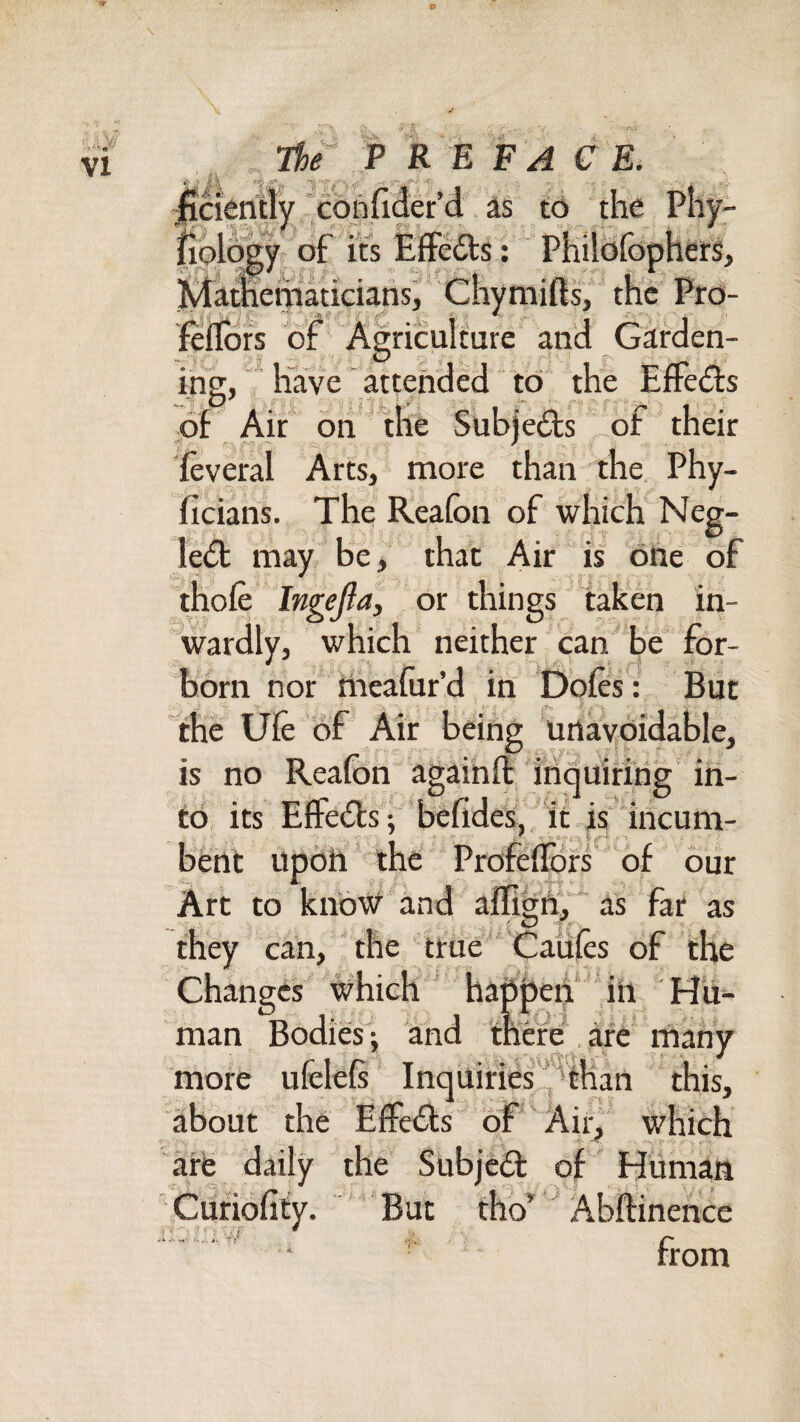 •r*.: *. / s. The^ F R E F A C E. “cdnfider d. to the '^'Y: Effects; Philbfov^iivxj, jy lematiciansj ftflofs oif Agriculture and Garden¬ ing, liave attended to the EfFedts of Air oh* the Subje£ls ,of their feveral Arts, more than the. Phy- ficians. The Reafon of which Neg- ledt may be, that Air is ohe of ihofe' Ingejla, or things taken in¬ wardly, which neither can' be for- born nor Oieafur’d in Defies : But the Ufe of Air being 'urtaybidable, is no Reafon agaihfl: inqtiirihg iri- to, its Effedfs ; befides,Vit is 'incum- bent upoii ' the Profeflbrs' of our Art to know and alfigh^y as far as they can, the true' Caules of the Changes which haOheii* iii Hii- man Bodies-, and mere are many more ufelefi InqUiries^tKan this, about the Effedls^ bf Air, which are daily the Subjedl of Hiiman But tho’ Abftinence from