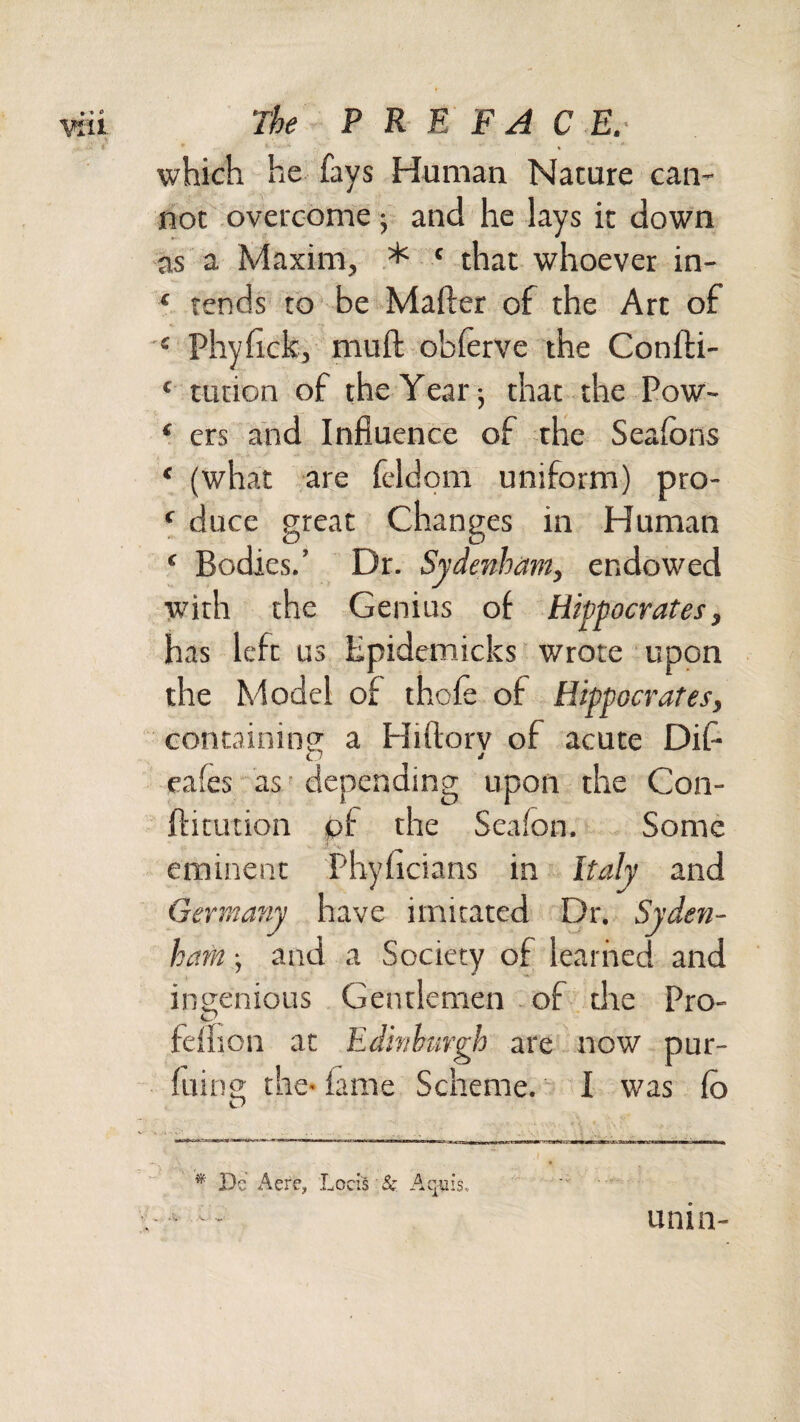 which he fays Human Nature can¬ not overcome 5 and he lays it down as a Maxim, * ‘ that whoever in- ‘ rends to be Mailer of the Art of Phyfick, mull obferve the Conlli- ‘ tution of the Year j that the Pow- ‘ ers and Influence of the Sealbns ‘ (what are feldom uniform) pro- ^ duce great Changes in Human ‘ Bodies.’ Dr. Sydenham, endowed with the Genius of Hippocrates, has left us Epidemicks wrote upon the Model of thole of Hippocrates, containing; a Hillorv of acute Difl C7 cafes as ■ depending upon the Con- flitution of the Seafon. Some eminent Phyficians in Italy and Germany have imitated Dr. Syden¬ ham and a Society of learned and ingenious Gentlemen of die Pro- felhon at Edinhargh are now pur- luing the< lame Scheme. I was lo * Jlc Acre, Locls & Aquis. unin-