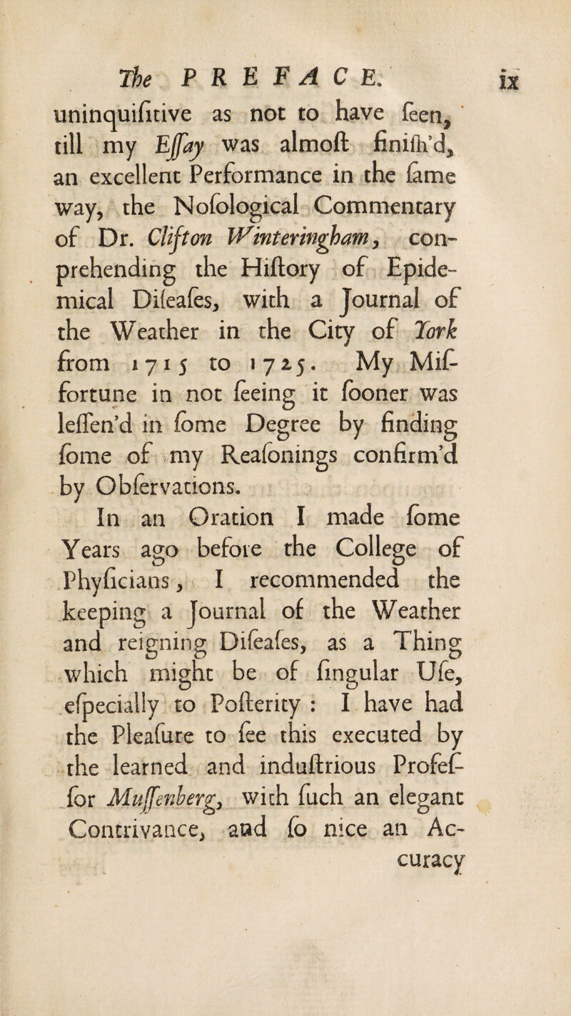 uninquifitive as not to have feen, till my Ejjaj was almoft finifli’d, an excellent Performance in the fame way, the Nofological Commentary of Dr. Clifton Winterin^am, con- prehending the Hiftory of Epide¬ mical Difeafes, with a Journal of the Weather in the City of Fork from 1715 to 17x5. My Mif^ fortune in not feeing it fboner was lefTen’d in fome Degree by finding fbme of .my Reafonings confirm’d -by Obfervations. In an Oration I made fome Years ago before the College of Phyficians, I recommended the keeping a journal of the Weather and reigning Difeafes, as a Thing which might be of fingular Ufe, efpecialiy to Pofterity : I have had the Pleafure to fee this executed by the learned and induftrious Profef- Sor Mufenherg, with fuch an elegant Contrivance, and fo nice an Ac¬ curacy