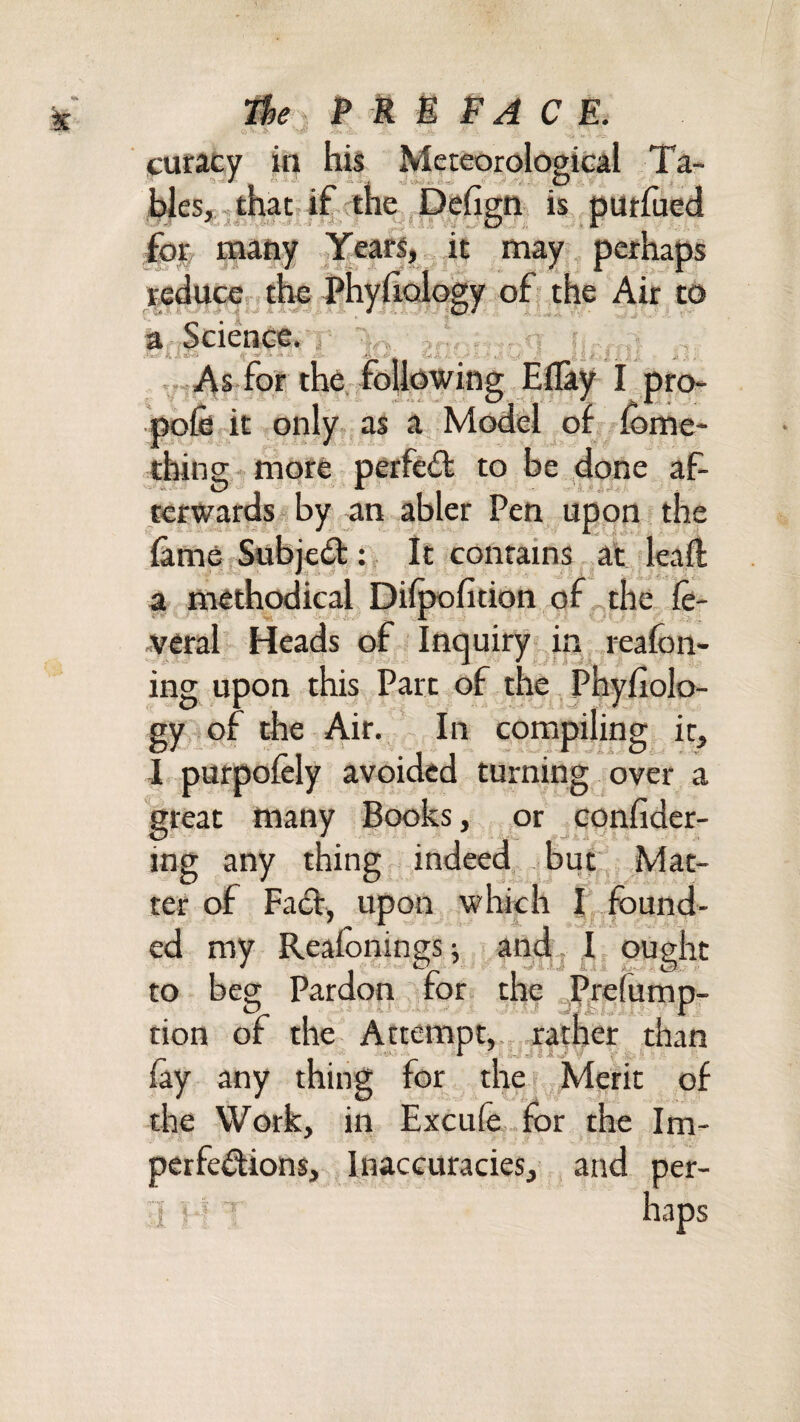 k -tfi: curacy iii his Meteoroloeical Ta- hlesj■.that if the , Deugn is. putfuea foe many Years, it may , perhaps reduce the Phy|iQlogy of the Air to a.'iScietice* i '1.0. ?^ ^ ,;tAs for the. foUowiog Eflay I pro* pofe it only as a Model of fome* thin? more perfed to be done af- terwardssby an abler Pen upon the fame Subjed : It contains, at leafi a methodical Dif^fition of the fe- veral Heads of Inquiry in reafon- ing upon this Parc of the Phyfiolo- gy ^of the Air. In compiling it, 1 purpofely avoided turning over a great many Books, or eonfidcr- ing any thing indeed, but Mat¬ ter of Fad, upon which I found¬ ed my Reafonings ^ and j I ought to beg Pardon for the gPrefump- tion of the Attempt,., rather than A ■ -r-J -r.- z i V fay any thing for the Meric of the Work, in Excu(e..fbr the Im- perfedions. Inaccuracies, and per- 1. • ' haps