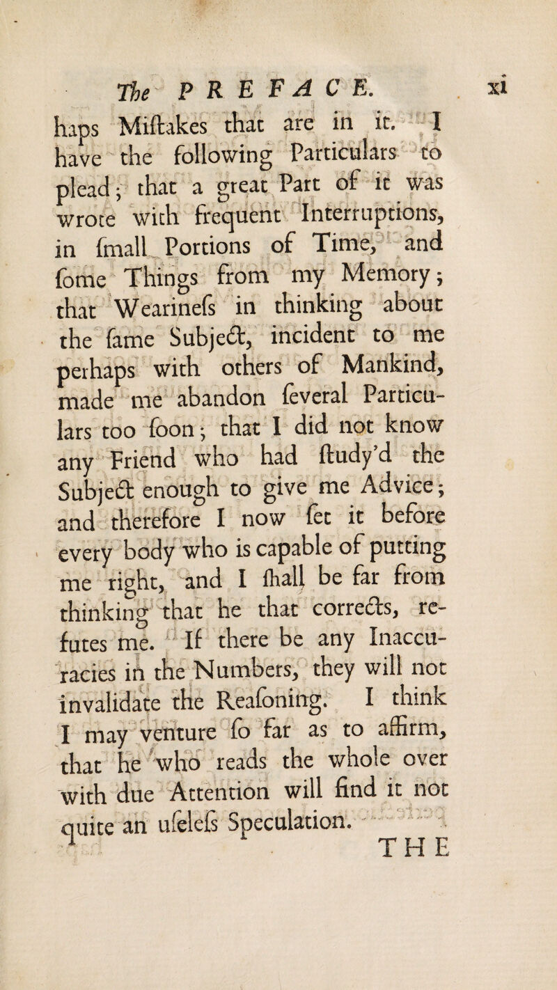 haps Miftakes that are in it, - I have the following Particulars ^ to plead; that a great Part of it was wrote with frequent '^Interruptions, in fmalU Portions of Time,^’ and fome 'Things from iiiy Memory; that Wearinefs in thinking about the fame Subjed, incident to me perhaps with others of Matikind, made me abandon leveral Particu¬ lars too foon; that I did not know any' Friend who had ftudy’d the Subjed enough to give me Advice; andc therefore I now let it before every body who is capable of putting me right, and I lhall be far from thinking* that he that correds, re¬ futes me. ' If there be any Inaccu- xacies in the Numbers; they will not invalidate the Realoning. I think I may venture'’fo far as to affirm, that he who reads the whole over With'due Attention will find it not quite an ufelefs Speculation. ' ' ^ THE