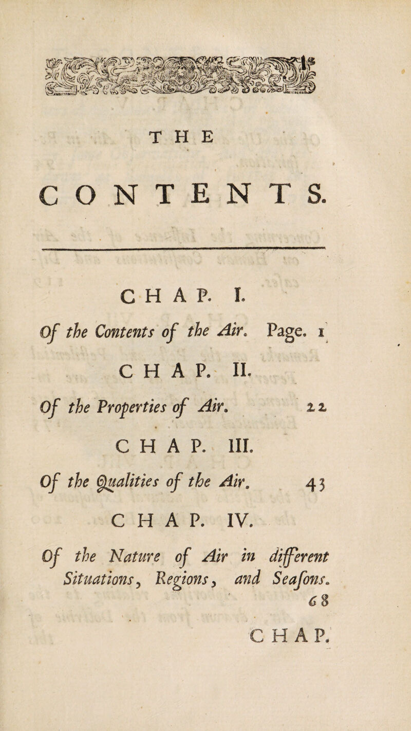 CONTENTS. C H A P. I. Of the Contents of the Air, Page, i CHAP. II. of the Properties of Air. zz « CHAP. III. of the ^alities of the Air. 43 CHAP. IV, of the Nature of Air in different Situationsy Regions ^ and Seafons. 68 CHAP.