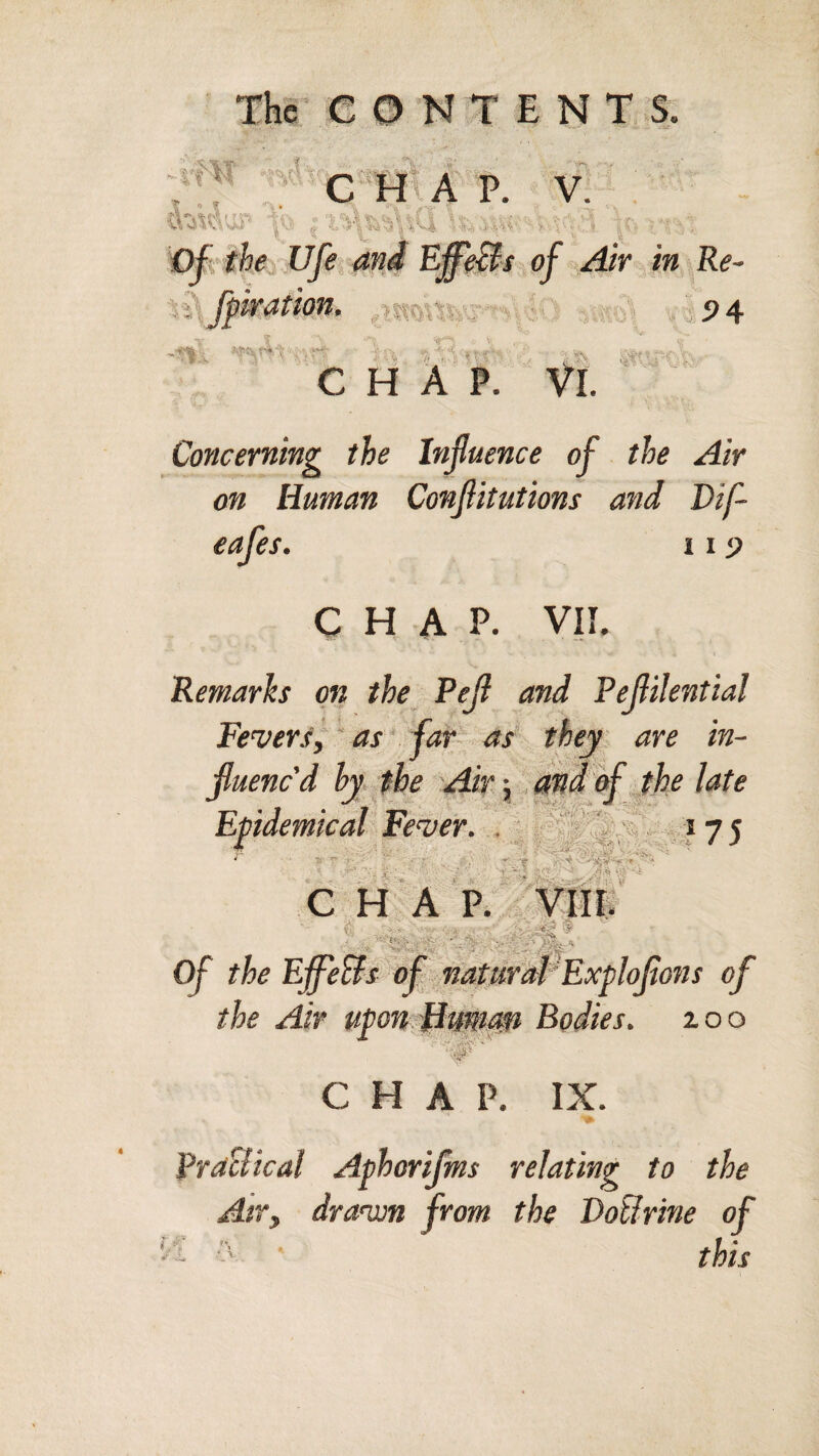 The CONTENTS. «'‘*'c“h:a p. V. . . -4.-, the life and EffeBs of Air in Re- %^, fpiration. />mk^’^:i .:. P4 CHAP. Vl. Concerning the Influence of the Air on Human Conflitutions and Dif- eafes. 11 p CHAP. VII. Remarks on the Pefl and Peflilential Fever.<^ ’ as far- as' they are in- fluened hy jbe Air;. andif the late Epidemical'Fever. , ^ ^75 i *■ : • ■'• =■ - ■' Aw >r '■! CHAP. A _ -''‘K-V’ -v-Iv'‘’C 's _ •¥ of the Efl^eBs of naturM'Exploflons of the Air u^onHuwafi Bodies, zoo .r ^ y CHAP. IX. Aphorijms relating to the dravon from the DoBrine of this