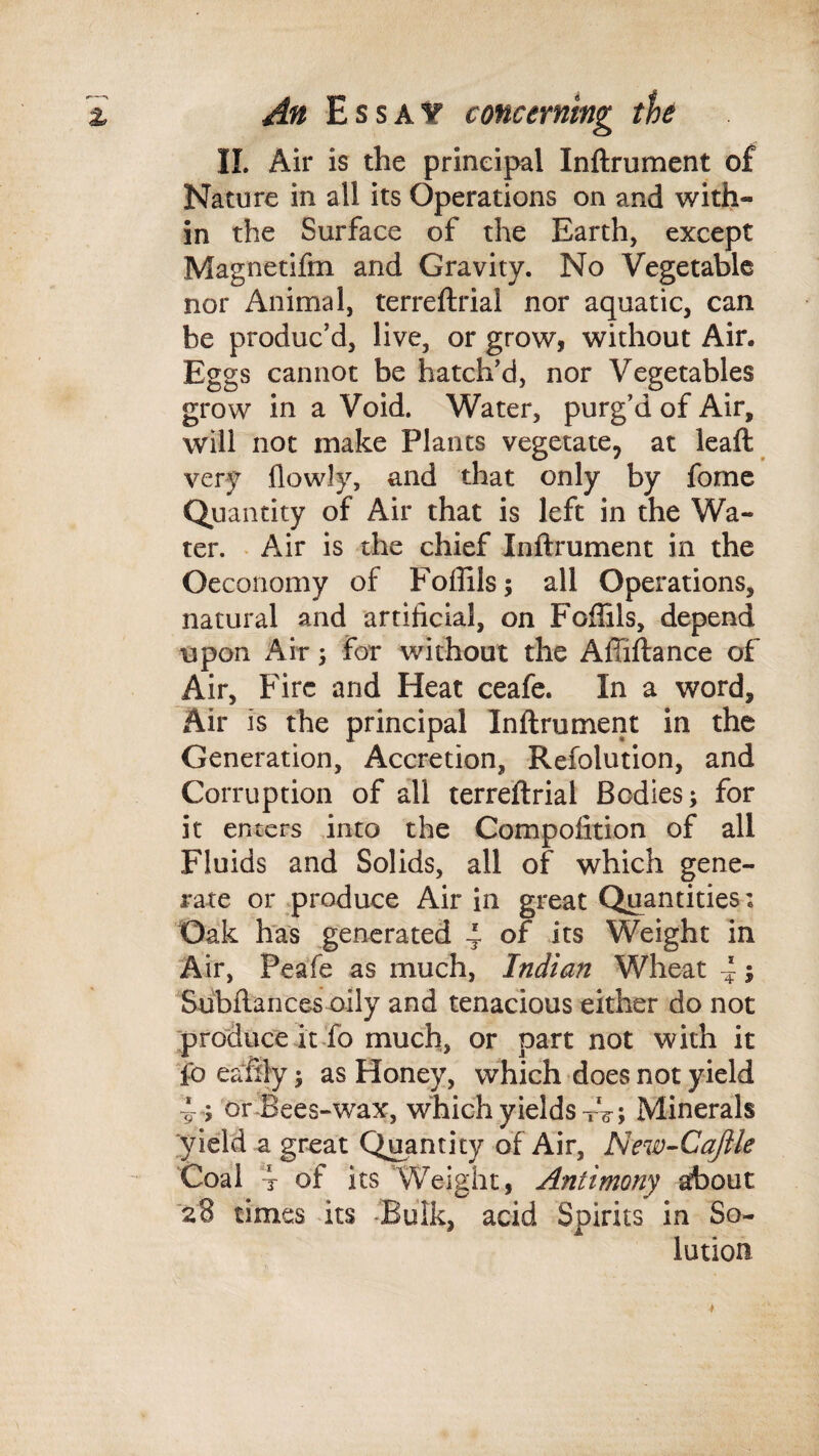 11. Air is the principal Inftrument of Nature in all its Operations on and with¬ in the Surface of the Earth, except Magnetifm and Gravity. No Vegetable nor Animal, terreftrial nor aquatic, can be produc’d, live, or grow, without Air. Eggs cannot be hatch'd, nor Vegetables grow in a Void. Water, purg’d of Air, will not make Plants vegetate, at Icaft very flowly, and that only by fomc Quantity of Air that is left in the Wa¬ ter. . Air is the chief Inftrument in the Oeconomy of Foffils; all Operations, natural and artificial, on Foftils, depend upon Air j for without the Affiftance of Air, Fire and Heat ceafe. In a word, Air is the principal Inftrument in the Generation, Accretion, Refolution, and Corruption of all terreftrial Bodies; for it enters into the Compoiition of all Fluids and Solids, all of which gene¬ rate or produce Air in great Quantities: Dak has generated 4 of its Weight in Air, Peafe as much, Indian Wheat ~; 'Subftances oily and tenacious either do not produce it fo much, or part not with it foeaftly; as Honey, which does not yield 4; or'Bees-wax, which yields Minerals yield a great Quantity of Air, New-Cajile Coal “4 of its Weight, Antimony about 28 times its ‘Bulk, acid Spirits in So¬ lution