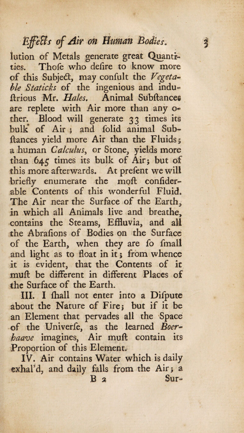 lution of Metals generate great Quanti¬ ties. Thofe who defire to know more of this Subjedl, may confult the Vegeta^ ble Staticks of the ingenious and indu- ftrious Mr. Hales, Animal Subftances are replete with Air more than any o» then Blood will generate 33 times its bulk* of Air j and folid animal Sub* fiances yield more Air than the Fluids 1 a human Calculus^ or Stone, yields more than 645 times its bulk of Air; but of this more afterwards. At prefent we will briefly enumerate the moft confider- able Contents of this wonderful Fluid, The Air near the Surface of the Earthy in which all Animals live and breathe, contains the Steams, Effluvia, and all the Abrafions of Bodies on the Surface of the Earth, when they are fo fmall and light as to float in it; from whence it is evident, that the Contents of it mufl be different in different Places of the Surface of the Earth. III. I fhall not enter into a Difpute about the Nature of Fire; but if it be an Element that pervades all the Space of the Univerfe, as the learned Boer-^ haave imagines, Air muft contain its Proportion of this Element. IV. Air contains Water which is daily exhal'd, and daily falls from the Air; a