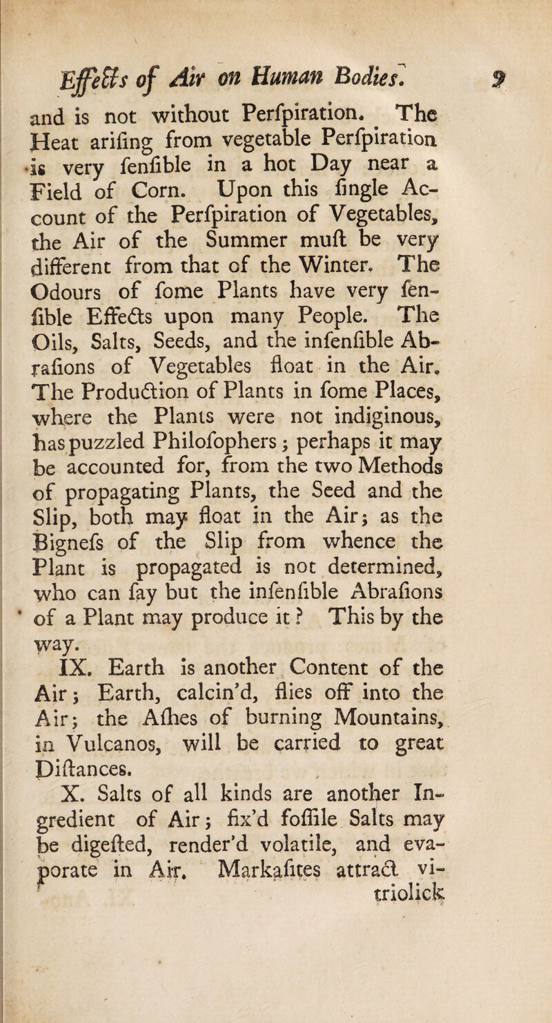 and is not without Perfpiration. The Heat arifing from vegetable Perfpiration ‘is very fenfible in a hot Day near a Field of Corn. Upon this Angle Ac¬ count of the Perfpiration of Vegetables, the Air of the Summer muft be very different from that of the Winter. The Odours of fome Plants have very fen¬ fible Effefts upon many People. The Oils, Salts, Seeds, and the infenfible Ab- rafions of Vegetables float in the Air, The Produdlion of Plants in fome Places, where the Plants were not indiginous, has puzzled Philofophers; perhaps it may be accounted for, from the two Methods of propagating Plants, the Seed and the Slip, both may float in the Air; as the Bignefs of the Slip from whence the Plant is propagated is not determined, who can fay but the infenfible Abrafions * of a Plant may produce it ? This by the way. IX. Earth Is another ^ Content of the Air; Earth, calcin'd, flies off into the Air; the Afhes of burning Mountains, in Vulcanos, will be carried to great Diftances, X. Salts of all kinds are another In¬ gredient of Air; fix'd fofiile Salts may be digelled, render’d volatile, and eva¬ porate in Air. Markafites attrad vi- triolich