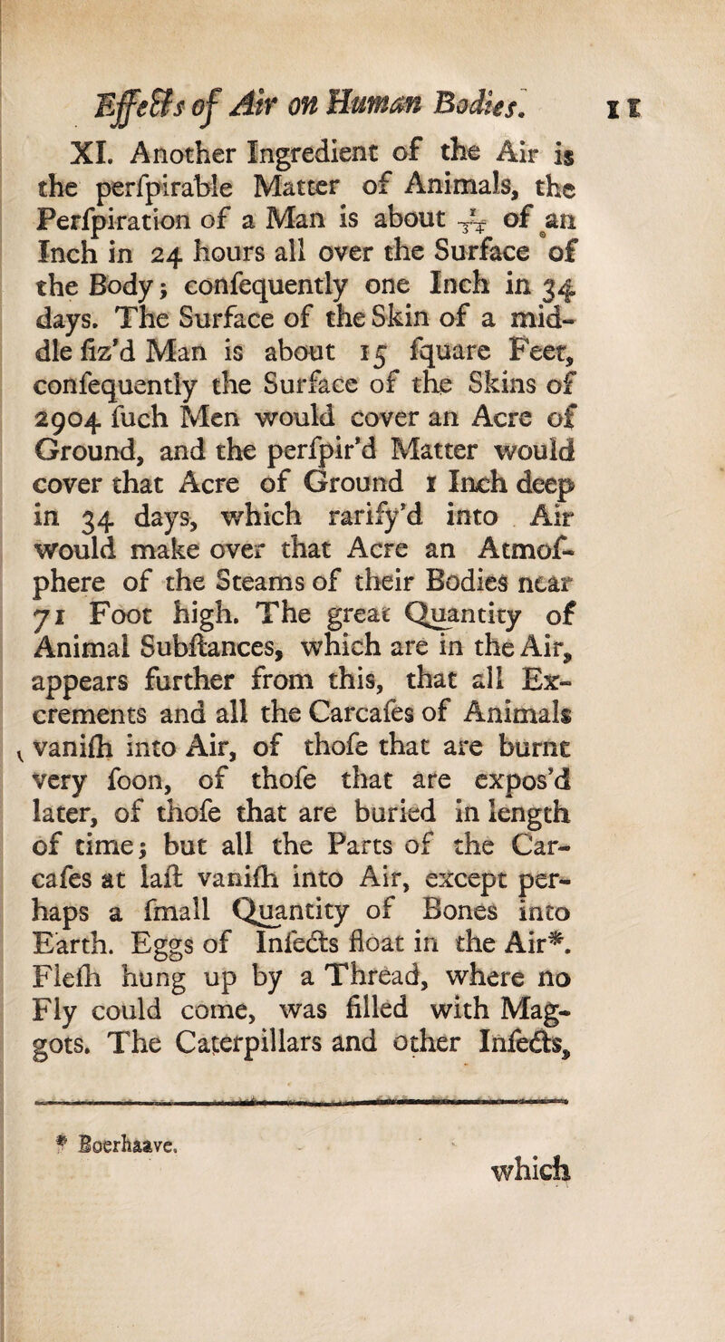 XL Another Ingredient of the Air is the perfpirable Matter of Animals, the Perfpiration of a Man is about -3^^ ^f Inch in 24 hours all over the Surface of the Body 5 confequently one Inch in 34 days. The Surface of the Skin of a mid¬ dle liz'd Man is about 15 fquare Feet, confequently the Surface of the Skins of 2904 fuch Men would cover an Acre of Ground, and the perfpir’d Matter would cover that Acre of Ground i Inch deep in 34 days, which rarify'd into Air would make over that Acre an Atmof- phere of the Steams of their Bodies near 71 Foot high. The great Quantity of Animal Subftances, which are in the Air, appears further from this, that all Ex¬ crements and all the Carcafes of Animals V vanifti into Air, of thofe that are burnt very foon, of thofe that are expos’d later, of thofe that are buried in length of time; but all the Parts of the Car- cafes at laft vanifli into Air, except per¬ haps a fmall Quantity of Bones into Earth. Eggs of Infedts float in the Air^. Fiefli hung up by a Thread, where no Fly could come, was filled with Mag¬ gots. The Caterpillars and other Infefts, ^ Boerhaave. which