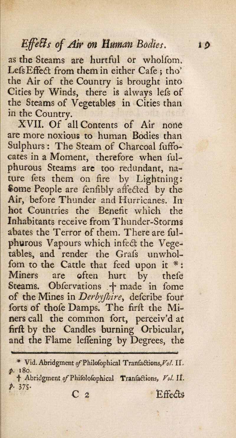 as the Steams are hurtful or wholfom. LefsEfFedt from them in either Cafe ; tho’ the Air of the Country is brought into Cities by Winds, there is always lefs of the Steams of Vegetables in Cities than in the Country. XVIL Of all Contents of Air noiie are more noxious to human Bodies than Sulphurs : The Steam of Charcoal fuffo- cates in a Moment, therefore when ful-* phurous Steams arc too redundant, na¬ ture fets them on fire by Lightning: Some People are fenfibly affedted by the Air, before Thunder and Hurricanes. In hot Countries the Benefit which the Inhabitants receive from Thunder-Storms abates the Terror of them. There are ful- phurous Vapours which infedl the Vege¬ tables, and render the Grafs unwhol- fom to the Cattle that feed upon it ^: Miners are often hurt by thefe Steams. Obfervations /f made in fome of the Mines in Derbyjhire^ defcribe four forts of thofe Damps. The firft the Mi¬ ners call the common fort, perceiv’d at firft: by the Candles burning Orbicular, and the Flame lefTening by Degrees, the * Vid. Abridgment ^Philofophical TraiifaftionsjFi?/. II, f. 180. f Abridgment c/'Phifolofophical TranfaifUons, Fol. II. A 37S- ^ C 2 tefFeds