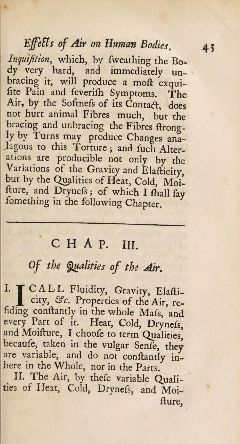 41 Jnquifition, which, by fweathing the Bo¬ dy very hard, and immediately un¬ bracing it, will produce a moft exqui- fite Pain and feverilh Symptoms. The Air, by the Softnefs of its Contad:, does not hurt animal Fibres much, but the bracing and unbracing the Fibres ftrong- ly by Turns may produce Changes ana- lagous to this Torture; and fuch Alter¬ ations are producible not only by the Variations of the Gravity and Elafticity, but by the Qu,alities of Heat, Cold, Moil fture, and Drynefs; of which I fhall fay fomething in the following Chapter. CHAP. HI. of the ^alities of the Air. I. T'CALL Fluidity, Gravity, Elafti- city, &c. Properties of the Air, re- fiding conftantly in the whole Mafs, and every Part of it. Heat, Cold, Drynefs, and Moifture, I choofe to term Qualities, becaule, taltcn in the vulgar Senle, they are variable, and do not conftantly in¬ here in the Whole, nor in the Parts. II. The Air, by thefe variable Quali- ' ties of Heat, Cold, Drynefs, and Moi¬ fture,