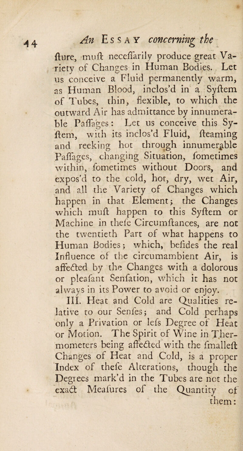 fture, muft neceffarily produce great Va¬ riety of Changes in Human Bodies. Let us conceive a Fluid permanently warm, as Human Blood, inclos’d in a Syftem of Tubes, thin, flexible, to which the outward Air has admittance by innumera¬ ble Paffages: Let us conceive this Sy¬ ftem, with its inclos’d Fluid, fteaming and reeking hot through innumerable PalTages, changing Situation, fometimes within, fometimes without Doors, and expos’d to the cold, hot, dry, wet Air, and all the Variety of Changes which happen in that Element; the Changes which muft happen to this Syftem or Machine in thefe Circumftances, are not the twentieth Part of what happens to Human Bodies; which, belides the real Influence of the circumambient Air, is affefted by the Changes with a dolorous or pleafant Senfation, which it has not always in its Power to avoid or enjoy. III. Pleat and Cold are Qiialities re¬ lative to our Senfes; and Cold perhaps only a Privation or lefs Degree of Heat or Motion. The Spirit of Wine in Ther¬ mometers being afteded with the fmalleft Changes of Heat and Cold, is a proper Index of thefe Alterations, though the Degrees mark’d in the Tubes are net the exad Meafures of the Quantity of them: