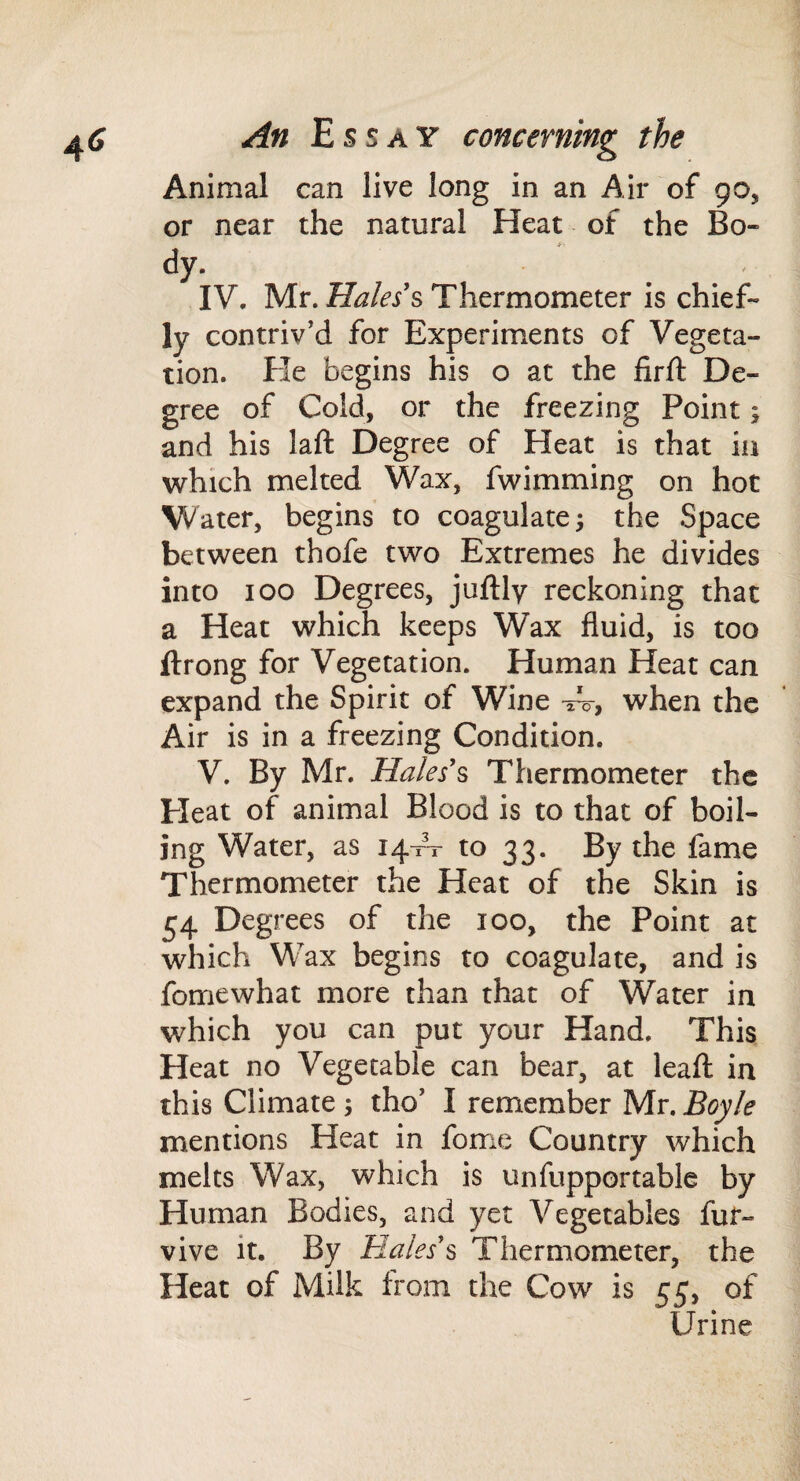 Animal can live long in an Air of 90, or near the natural Heat of the Bo- dy. IV. Mr. Thermometer is chief¬ ly contriv’d for Experiments of Vegeta¬ tion. He begins his o at the firft De¬ gree of Cold, or the freezing Point; and his laft Degree of Heat is that in which melted Wax, fwimming on hot Water, begins to coagulate; the Space between thofe two Extremes he divides into 100 Degrees, juftly reckoning that a Heat which keeps Wax fluid, is too ftrong for Vegetation. Human Heat can expand the Spirit of Wine w, when the Air is in a freezing Condition. V. By Mr. Hales'^ Thermometer the Heat of animal Blood is to that of boil¬ ing Water, as 14-rV to 33. By the fame Thermometer the Heat of the Skin is 54 Degrees of the 100, the Point at which Wax begins to coagulate, and is fomewhat more than that of Water in which you can put your Hand. This Heat no Vegetable can bear, at leaft in this Climate ; tho’ I remember Mr. Boyle mentions Heat in fome Country which melts Wax, which is unfupportable by Human Bodies, and yet Vegetables fuf- vive it. By Hales'^ Thermometer, the Heat of Milk from the Cow is 55. of Urine