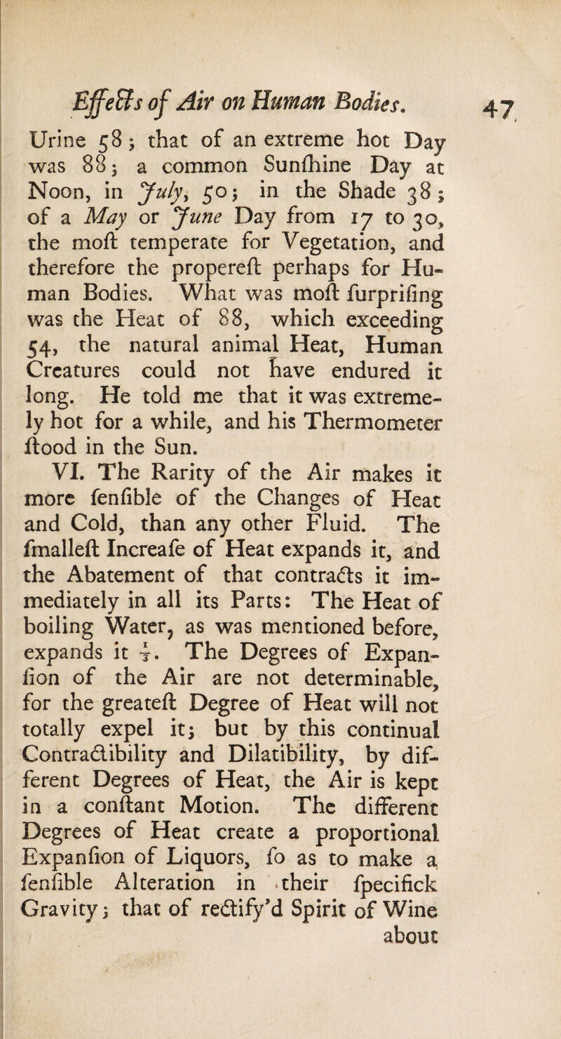 Urine 58 ; that of an extreme hot Day was 88; a common Sunfhine Day at Noon, in July^ 50; in the Shade 38; of a May or yune Day from 17 to 30, the mofl; temperate for Vegetation, and therefore the propereft perhaps for Hu¬ man Bodies. What was moft furprifing was the Heat of 88, which exceeding 54, the natural animal Heat, Human Creatures could not have endured it long. He told me that it was extreme¬ ly hot for a while, and his Thermometer flood in the Sun. VI. The Rarity of the Air makes it more fenfible of the Changes of Heat and Cold, than any other Fluid. The fmallefl Increafe of Heat expands it, and the Abatement of that contradls it im¬ mediately in all its Parts: The Heat of boiling Water, as was mentioned before, expands it 4. The Degrees of Expan- fion of the Air are not determinable, for the greateft Degree of Heat will not totally expel it; but by this continual Contradibility and Dilatibility, by dif¬ ferent Degrees of Heat, the Air is kept in a conftant Motion. The different Degrees of Heat create a proportional Expanfion of Liquors, fo as to make a, fenfible Alteration in .their fpecifick Gravity; that of redify’d Spirit of Wine about