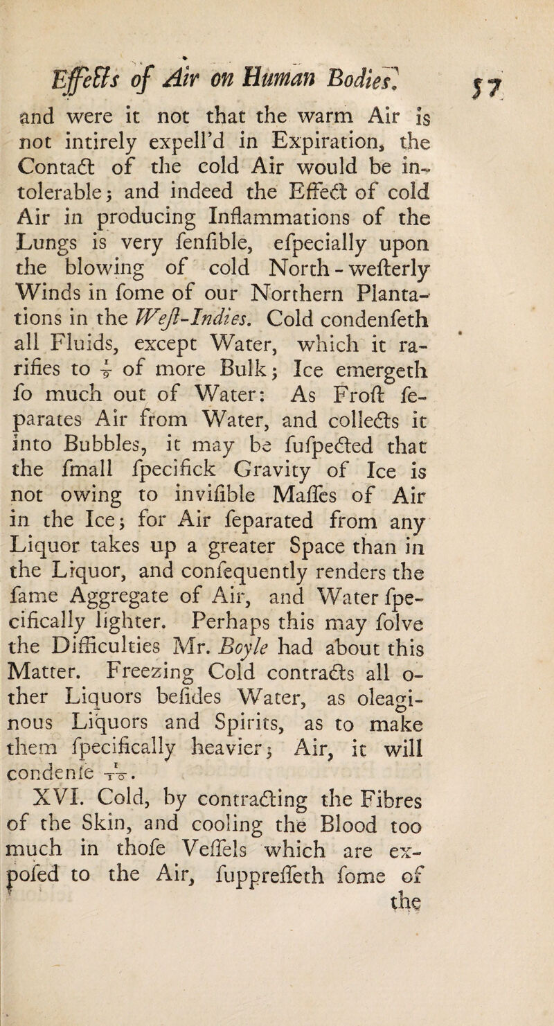 and were it not that the warm Air Is not intirely expell’d in Expiration, the Contadl of the cold Air would be in¬ tolerable 3 and indeed the Effect of cold Air in producing Inflammations of the Lungs is very fenfible, efpecially upon the blowing of cold North - wefterly Winds in fome of our Northern Planta¬ tions in the Weji’-Indies. Cold condenfeth all Fluids, except Water, which it ra- rifles to 4 of more Bulk 3 Ice emergeth fo much out of Water: As Frofl: fe- parates Air from Water, and colledls it into Bubbles, it may be fufpeded that the fmall fpecifick Gravity of Ice is not owing to invifible MaflTcs of Air in the Ice 3 for Air feparated from any Liquor takes up a greater Space than in the Liquor, and confequently renders the fame Aggregate of Air, and Water fpe- cifically lighter. Perhaps this may folve the Difficulties Mr. Boyle had about this Matter. Freezing Cold contracts all o- ther Liquors befides Water, as oleagi¬ nous Liquors and Spirits, as to make them fpecifically heavier 3 Air, it will condenle t-V. XVL Cold, by contrading the Fibres of the Skin, and cooling the Blood too much in thofe Veflels which are ex- poled to the Air, fupprelTeth fome of ^ the