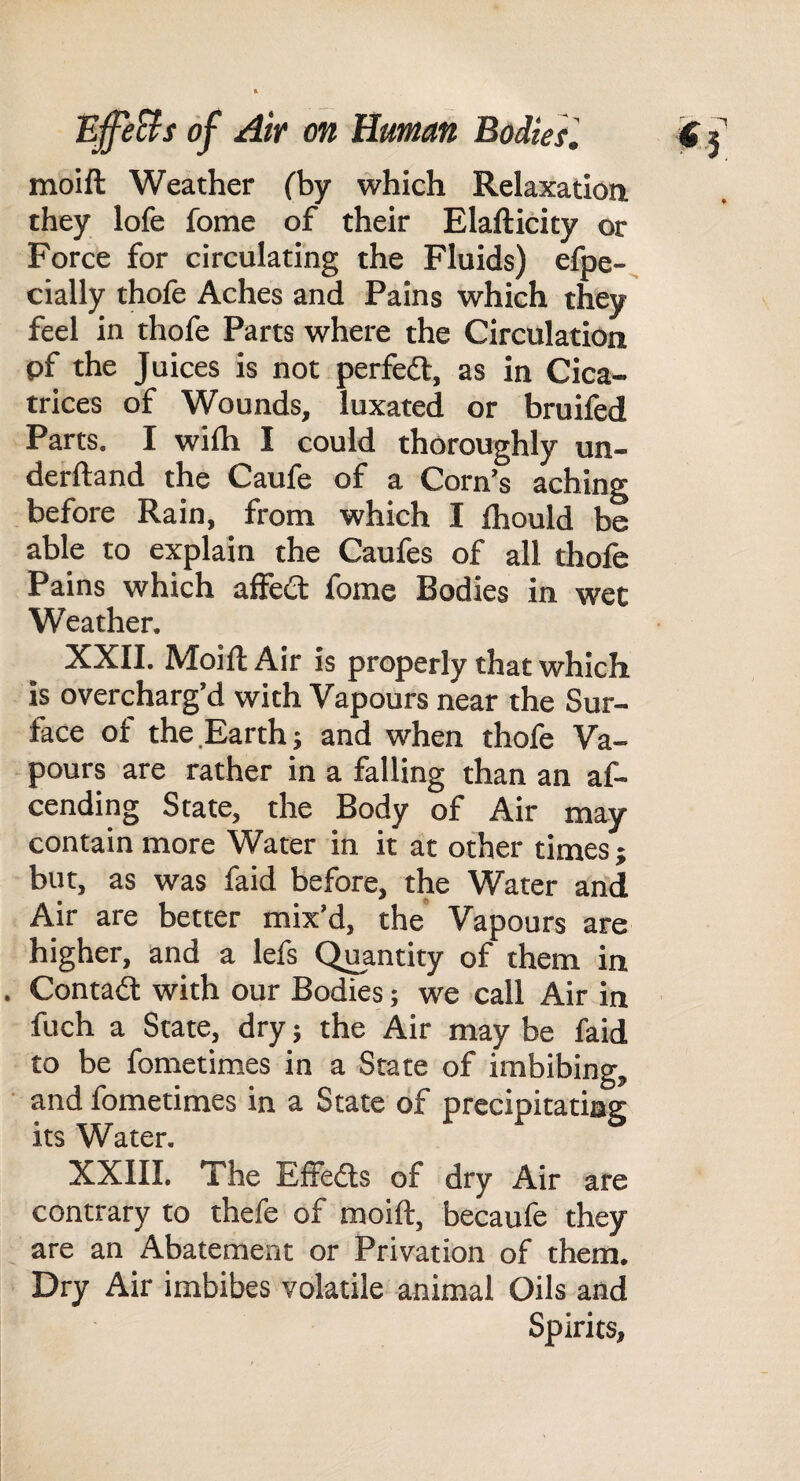 moift Weather fby which Relaxation they lofe fome of their Elafticity or Force for circulating the Fluids) efpe-, cially thofe Aches and Pains which they feel in thofe Parts where the Circulation pf the Juices is not perfed, as in Cica¬ trices of Wounds, luxated or bruifed Parts. I wilh I could thoroughly un- derftand the Caufe of a Corn’s aching before Rain, from which I Ihould be able to explain the Caufes of all thofe Pains which affed fome Bodies in wee Weather. XXII. Moift Air is properly that which is overcharg’d with Vapours near the Sur¬ face of the Earth} and when thofe Va¬ pours are rather in a falling than an af- cending State, the Body of Air may contain more Water in it at other times j but, as was faid before, the Water and Air are better mix’d, the Vapours are higher, and a lefs Quantity of them in . Contad with our Bodies; we call Air in fuch a State, dry} the Air may be faid to be fometimes in a State of imbibing, ■ and fometimes in a State of precipitating its Water. XXIII. The Effeds of dry Air are contrary to thefe of moift, becaufe they are an Abatement or Privation of them. Dry Air imbibes volatile animal Oils and Spirits,