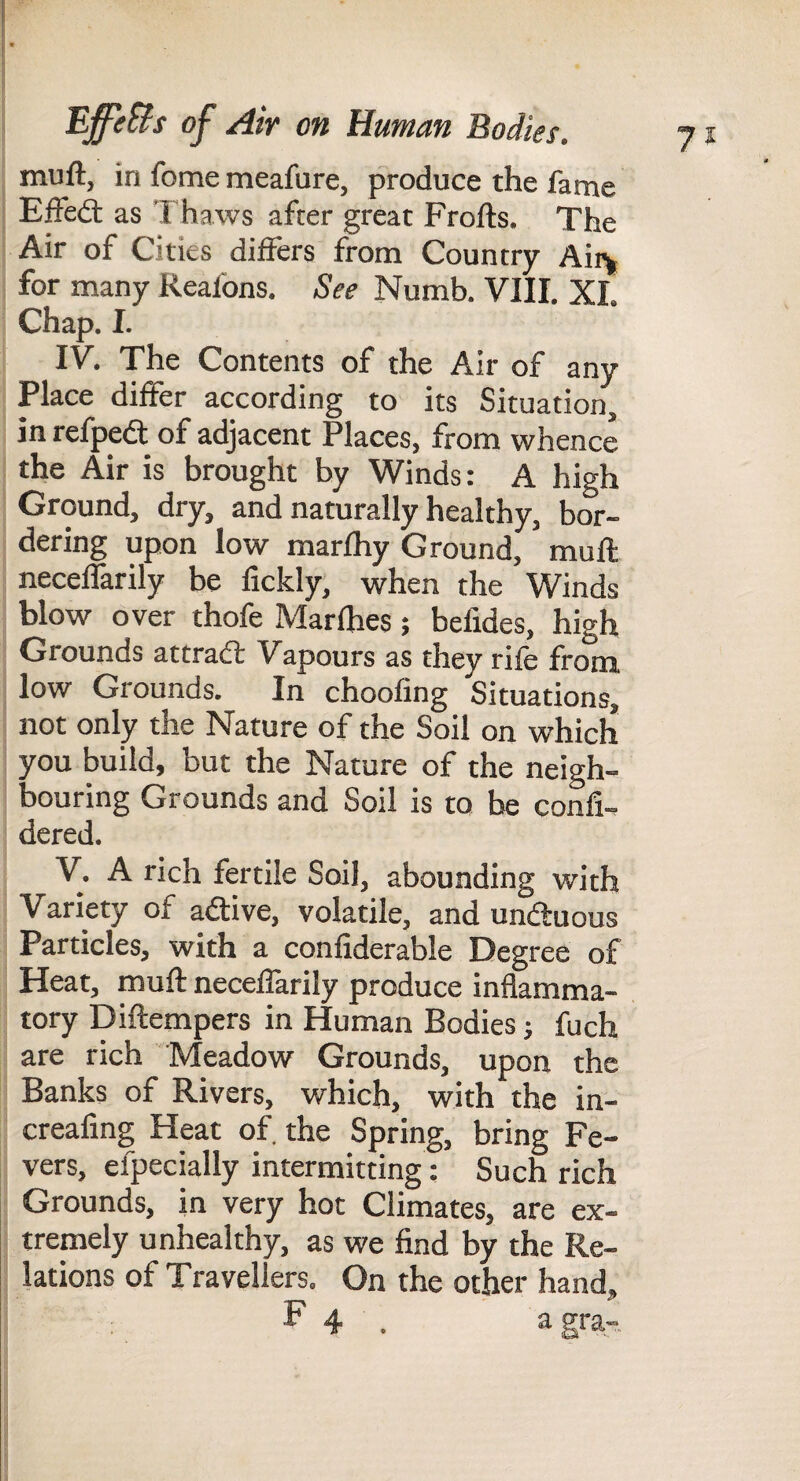 7^ muft, in feme meafure, produce the fame EiFedl as 'I'haws after great Frofts. The Air of Cities differs from Country Aii\ for many Reafons. See Numb. VIII. XI. Chap. I. IV. The Contents of the Air of any Place differ according to its Situation, in refpedt of adjacent Places, from whence the Air is brought by Winds: A high Ground, dry, and naturally healthy, bor¬ dering upon low marfhy Ground, muft neceffarily be fickly, when the Winds blow over thofe Marfhes; befides, high Grounds attraft Vapours as they rife from low Grounds. In choofing Situations, not only the Nature of the Soil on which you build, but the Nature of the neigh¬ bouring Grounds and Soil is to be confi- dered. V. A rich fertile Soil, abounding with Variety of aiftive, volatile, and undtuous Particles, with a confiderable Degree of Heat, muft neceffarily produce inflamma¬ tory Diftempers in Human Bodies j fuch are rich Meadow Grounds, upon the Banks of Rivers, which, with the in- creafing Heat of. the Spring, bring Fe¬ vers, efpecially intermitting: Such rich Grounds, in very hot Climates, are ex¬ tremely unhealthy, as we find by the Re¬ lations of Travellers, On the other hand, F 4 . a gra-