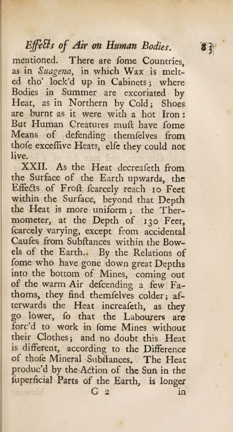 mentioned. There are fome Countries, as in Suagena, in which Wax is melt¬ ed tho’ lock’d up in Cabinets; where Bodies in Summer are excoriated by Heat, as in Northern by Cold; Shoes are burnt as it were with a hot Iron: But Human Creatures muft have fome Means of defending themfelves from thofe exceffive Heats, elfc they could not live. XXII. As the Heat decreafeth from the Surface of the Earth upwards, the ElFedts of Froft fcarcely reach lo Feet within the Surface, beyond that Depth the Heat is more uniform; the Ther¬ mometer, at the Depth of 130 Feet, fcarcely varying, except from accidental Caufes from Subftances within the Bow¬ els of the Earth, e By the Relations of fome who have gone down great Depths into the bottom of Mines, coming out of the warm Air defeending a few Fa¬ thoms, they find themfelves colder; af¬ terwards the Heat increafeth, as they go lower, fo that the Labourers are forc’d to work in fome Mines without their Clothes; and no doubt this Heat is different, according to the Difference of thofe Mineral Subftances, The Heat produc’d by the Ad:ion of the Sun in the fuperficial Parts of the Earth, is longer G 2 in