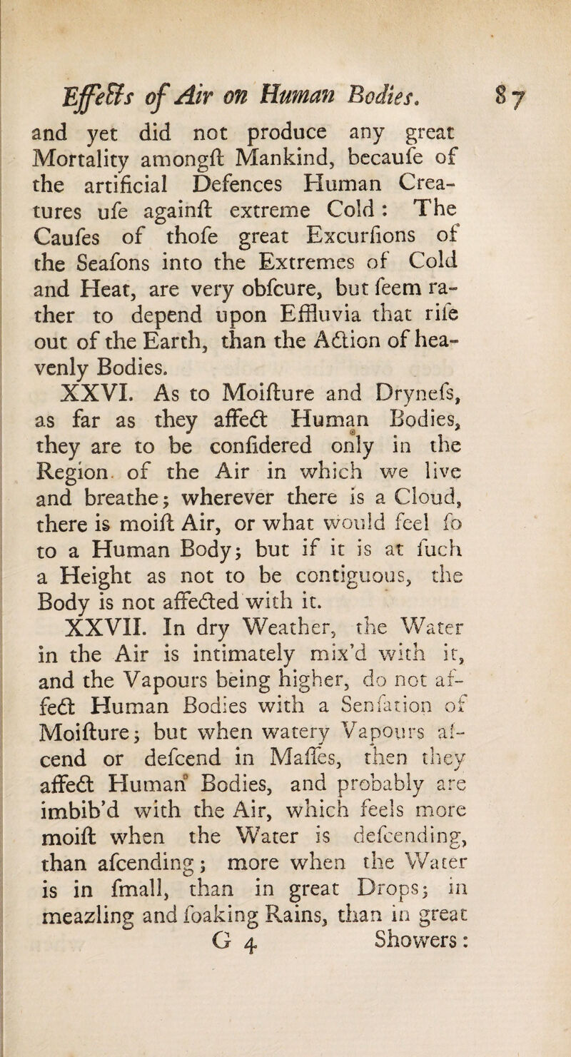 and yet did not produce any great Mortality amongft Mankind, bccaufe of the artificial Defences Human Crea¬ tures ufe againfl extreme Cold: The Caufes of thofe great Excurfions of the Seafons into the Extremes of Cold and Heat, are very obfcure, but feem ra¬ ther to depend upon Effluvia that rife out of the Earth, than the Adtion of hea¬ venly Bodies. XXVL As to Moifture and Drynefs, as far as they aflfedf Human Bodies, they are to be confidered only in the Region, of the Air in which we live and breathe 5 wherever there is a Cloud, there is moifl Air, or what would feel fo to a Human Body; but if it is at fuch a Height as not to be contiguous, the Body is not affedled with it. XXVII. In dry Weather, the Water in the Air is intimately mix’d wi th it, and the Vapours being higher, do not af- fedl Human Bodies with a Seniation of Moifture; but when watery Vapours ai- cend or defcend in MalTes, then tliey affedl Human Bodies, and probably are imbib’d with the Air, which feels more moift when the Water is defcending, than afcending; more when the Water is in fmall, than in great Drops; in meazling and foaking Rains, than in great G 4 Showers: