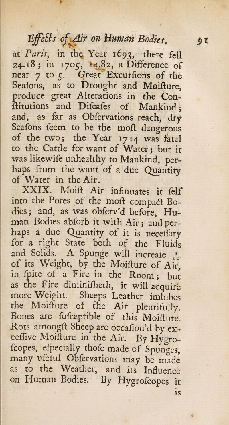 5)1 at Paris, in th^ Year 1693, there fell 24.18 ; in 1705, t4i82, a Difference of near 7 to 5. Great Excuffions of the Seafons, as to Drought and Moifture, produce great Alterations in the Con- ilitutions and Difeafes of Mankind; and, as far as Obfervations reach, dry Seafons feem to be the moft dangerous of the two; the Year 1714 was fatal to the Cattle for want of Water; but it was likcwife unhealthy to Mankind, per¬ haps from the want of a due Quantity of Water in the Air. XXIX. Moil! Air infinuates it felf into the Pores of the moft compadt Bo¬ dies; and, as was obferv’d before. Hu¬ man Bodies abforb it with Air; and per¬ haps a due Quantity of it is neceffary for a right State both of the Fluids and Solids. A Spunge will increafe of its Weight, by the Moifture of Air, in fpite of a Fire in the Room; but as the Fire diminifheth, it will acquire more Weight. Sheeps Leather imbibes the Moifture of the Air plentifully. Bones are fufceptible of this Moifture. Rots amongft Sheep are occafion’d by ex- ceffive Moifture in the Air. By Hygro- fcopes, efpecially thofe made of Spunges, many ufeful Obfervations may be made as to the Weather, and its Influence on Human Bodies. By Hygrofeopes it is