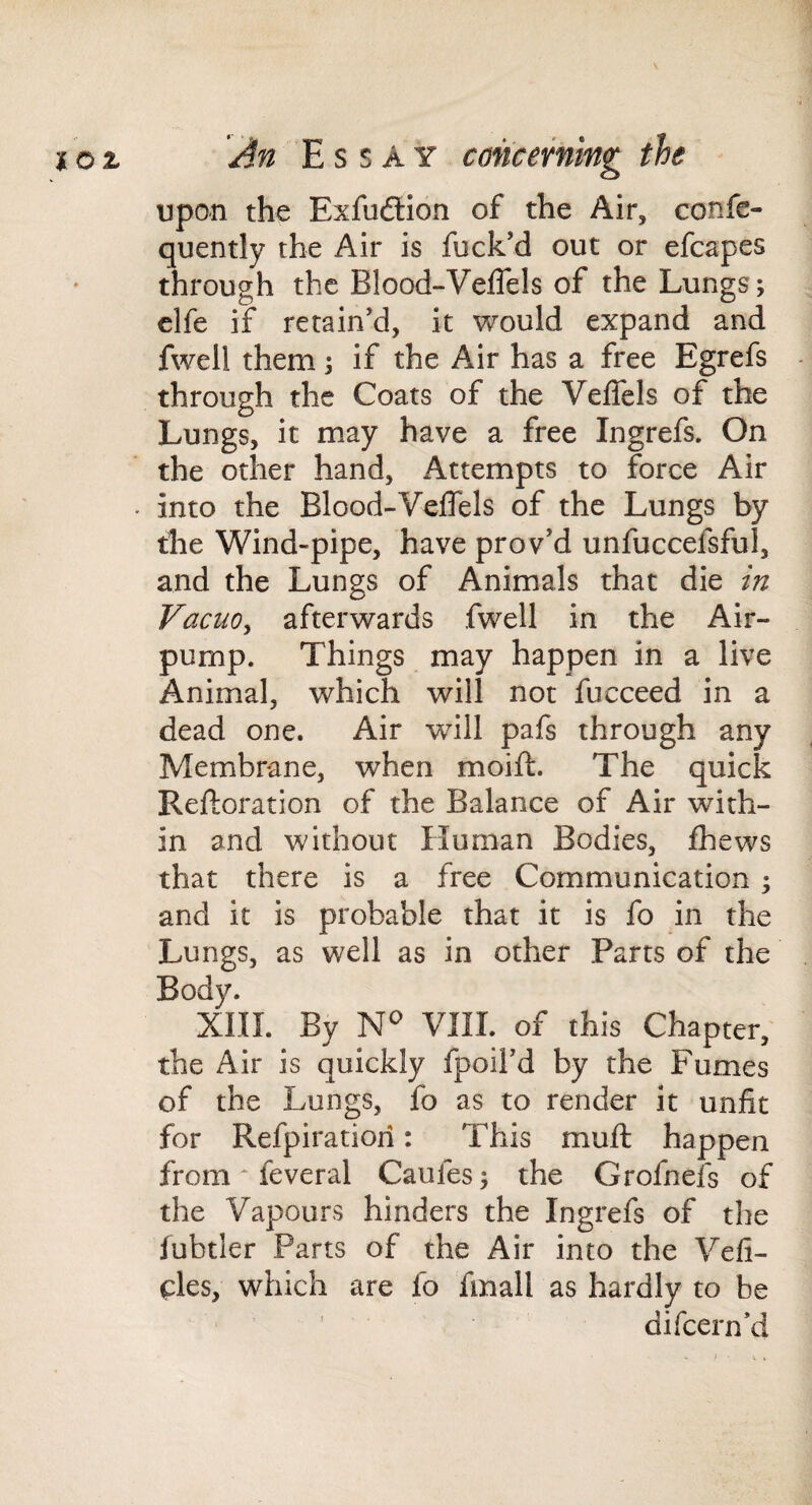 upon the Exfudtion of the Air, confe- quently the Air is fuck’d out or efcapes through the BIood-VelTels of the Lungs; clfe if retain’d, it would expand and fwell them; if the Air has a free Egrefs through the Coats of the VelTels of the Lungs, it may have a free Ingrefs. On the other hand. Attempts to force Air . into the Blood-Veflels of the Lungs by the Wind-pipe, have prov’d unfuccefsful, and the Lungs of Animals that die in VacuOy afterwards fwell in the Air- pump. Things may happen in a live Animal, which will not fucceed in a dead one. Air will pafs through any Membrane, when moift. The quick Reftoration of the Balance of Air with¬ in and without Human Bodies, fhews that there is a free Communication ; and it is probable that it is fo in the Lungs, as well as in other Parts of the Body. XIII. By N'' VUI. of this Chapter,' the Air is quickly fpoil’d by the Fumes of the Lungs, fo as to render it unfit for Refpiratiori: This muft happen from ^ feveral Caufes; the Grofnefs of the Vapours hinders the Ingrefs of the lubtler Parts of the Air into the Vefi- (AeSy which are fo fmall as hardly to be ’ difeern’d