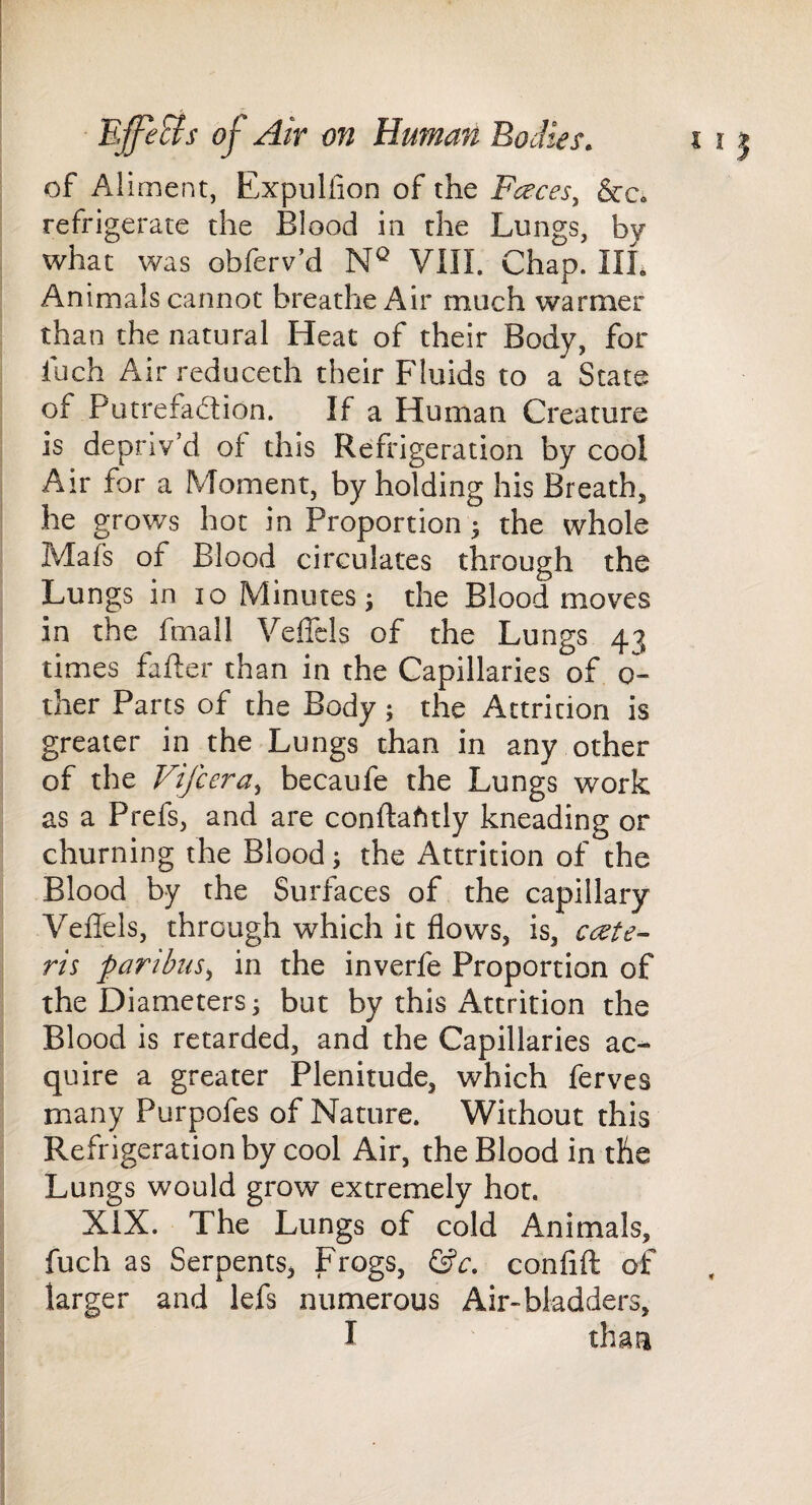 of Aliment, Expulfion of the Fceces, &c* refrigerate the Blood in the Lungs, by what was obferv’d VIII. Chap. III. Animals cannot breathe Air much warmer than the natural Heat of their Body, for luch Airreduceth their Fluids to a State of Putrefad;ion. If a Human Creature is depriv’d of this Refrigeration by cool Air for a Moment, by holding his Breath, he grows hot in Proportion ^ the whole Mafs of Blood circulates through the Lungs in 10 Minutes ^ the Blood moves in the fmall Veffcls of the Lungs 43 times fafter than in the Capillaries of 0- ther Parts of the Body; the Attrition is greater in the Lungs than in any other of the Vifcera^ becaufe the Lungs work as a Prefs, and are conftafitly kneading or churning the Blood; the Attrition of the Blood by the Surfaces of the capillary Veffels, through which it flows, is, cdete- ris paribus^, in the inverfe Proportion of the Diameters; but by this Attrition the Blood is retarded, and the Capillaries ac¬ quire a greater Plenitude, which ferves many Purpofes of Nature. Without this Refrigeration by cool Air, the Blood in the Lungs would grow extremely hot. XIX. The Lungs of cold Animals, fuch as Serpents, Frogs, confift of larger and lefs numerous Air-bladders, I than