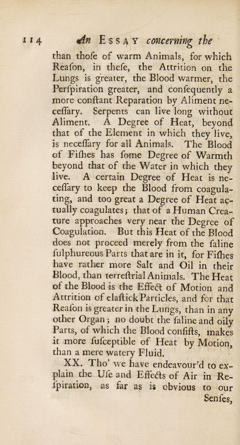 than thofe of warm Animals, for which Reafon, in thefe, the Attrition on the Lungs is greater, the Blood warmer, the Perfpiration greater, and confequently a more conftant Reparation by Aliment ne- ceffary. Serpents can live long without Aliment. A Degree of Heat, beyond that of the Element in which they live, is neceiSary for all Animals. The Blood of Fiflies has fame Degree of Warmth beyond that of the Water in which they live. A certain Degree of Heat is ne- ceffary to keep the Blood from coagula-, ting, and too great a Degree of Heat ac¬ tually coagulates; that of a Human Crea¬ ture approaches very near the Degree of Coagulation. But this Heat of the Blood does not proceed merely from the faline fulphureous Parts that are in it, for Filhes have rather more Salt and Oil in their Blood, than terreftrial Animals. The Heat of the Blood is the Effed: of Motion and Attrition of elaftick Particles, and for that Reafon is greater in the Lungs, than in any other Organ; no doubt the faline and oily Parts, of which the Blood confifts, makes it more fufceptible of Heat by Motion, than a mere watery Fluid. XX. Tho’ we have endeavour^ to ex¬ plain the Ufe and Effeds of Air in Re- Ipiration, as far as is obvious to our Senfes,