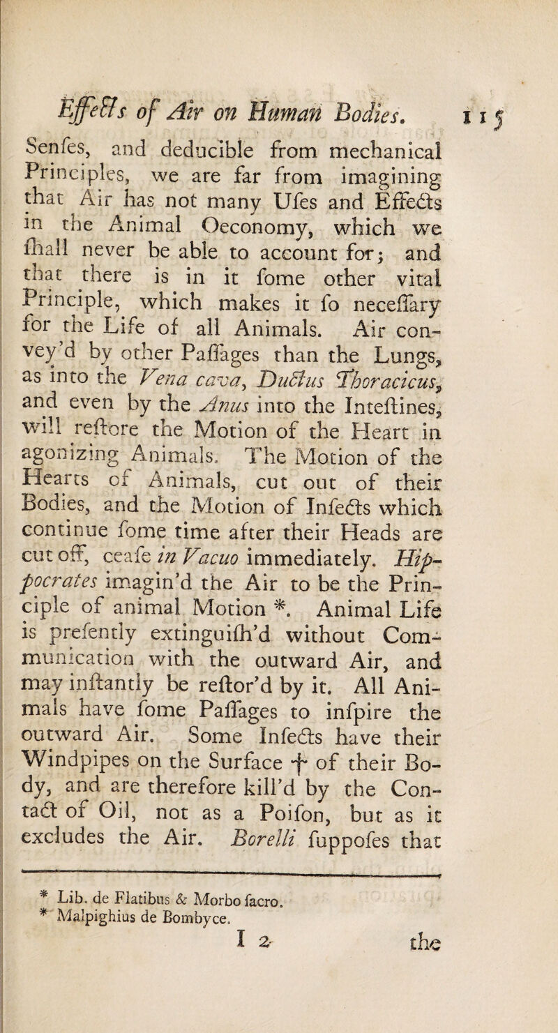 Senfes, and deduclble from mechanical Principles, we are far from imagining that Air has not many Ufes and Effefls in the Animal Oeconomy, which we fliall never be able to account for; and that there is in it fome other vital Principle, which makes it fo neceffary for the Life of all Animals. Air con-- vey d by other Paflages than the Lungs,, as into the Fena cava,, Darius Thoracicus^ and even by the Anus into the Inteftines^ will reftore the Motion of the Heart in agonizing Animals. The Motion of the Hearts of Animals, cut out of their Bodies, and the Motion of Infedts which continue fome time after their Heads are cut off, ceafe in Vacuo immediately. Hip-- pocrates imagin’d the Air to be the Prin¬ ciple of animal Motion Animal Life is prefently extinguifh’d without Com¬ munication with the outward Air, and may inftantiy be reftor’d by it. All Ani¬ mals have fome Paflages to infpire the outward Air. Some Infeds have their Windpipes on the Surface f of their Bo¬ dy, and are therefore kill’d by the Con- tadt of Oil, not as a Poifon, but as it excludes the Air. Borelli fuppofes that * Lib. de Flatibiis & Adorbo facro. * Malpighius de Bombyce.