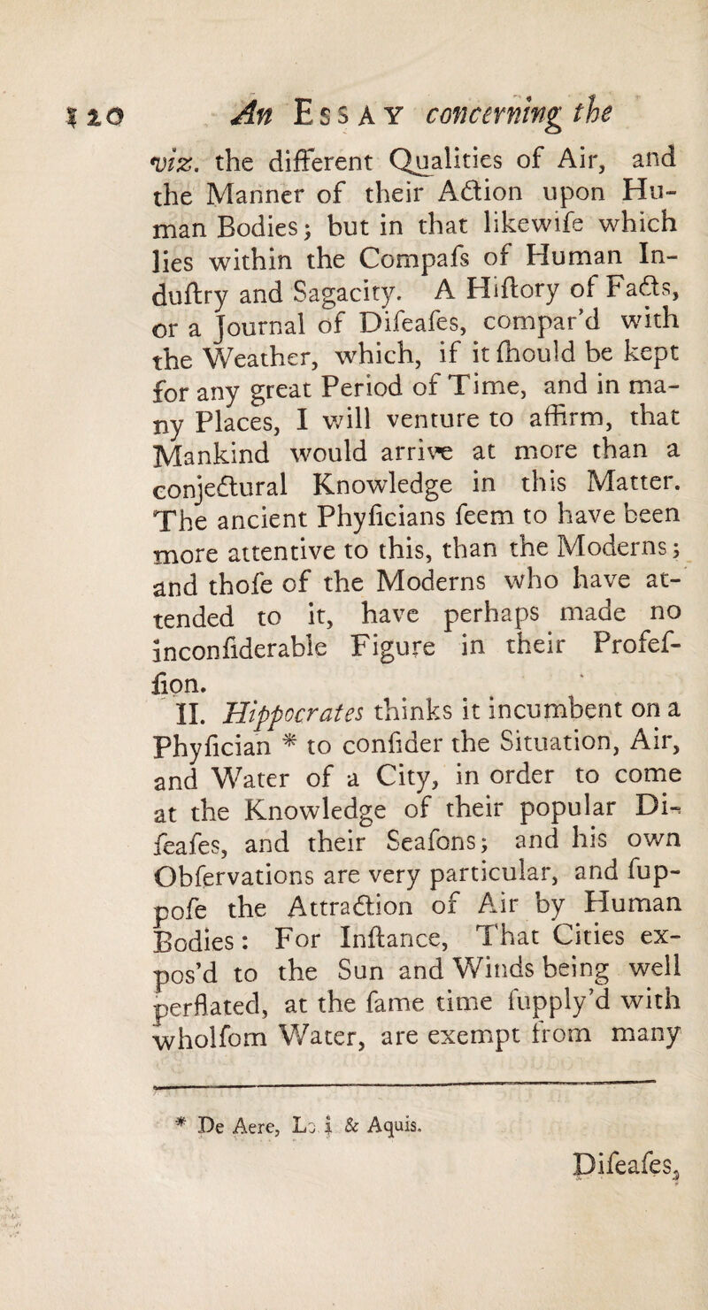 viz. the different Qi^alities of Air, and the Manner of their Aftion upon Hu¬ man Bodies; but in that likewife which lies within the Compafs of Human In- duftry and Sagacity. A Hiftory of Fafts, or a Journal of Difeafes, compar’d with the Weather, which, if it fhould be kept for any great Period of Time, and in ma¬ ny Places, I v/ill venture to affirm, that Mankind would arrive at more than a eonjedlural Knowledge in this Matter. The ancient Phyfieians feem to have been more attentive to this, than the Moderns; and thofe of the Moderns who have at¬ tended to it, have perhaps made no inconfiderable Figure in their Profef- fion. 11. Hippocrates thinks it incumbent on a Phyfician * to confider the Situation, Air, and Water of a City, in order to conie at the Knowledge of their popular Di-i feafes, and their Scafons; and his own Obfervations are very particular, and fup- pofe the Attraftion of Air by Human Bodies: For Inftance, That Cities ex¬ pos’d to the Sun and Winds being well perflated, at the fame time fupply’d with wholfom Water, are exempt from many * De Aere, Lj i & Aquis. Difeafes^