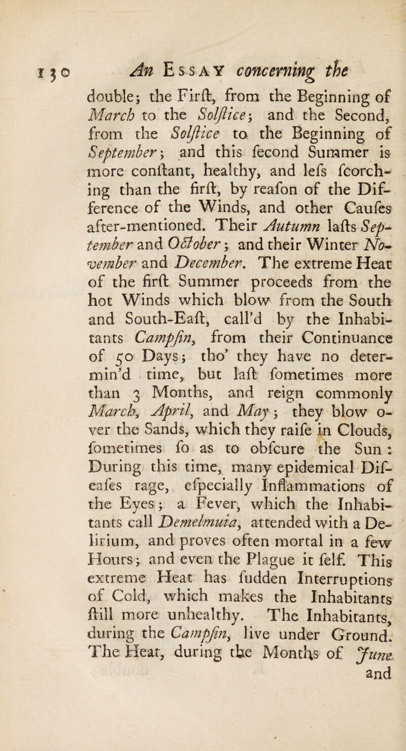 double; the Firft, from the Beginning of March to the Soljiice-, and the Second, from the Soljiice to the Beginning of September', and this fecond Summer i& more conllant, healthy, and lefs fcorch- ing than the firft, by reafon of the Dif¬ ference of the Winds, and other Caufcs after-mentioned. Their Autumn lafts Sep^ tember and October; and their Winter No^ ve?nber and December, The extreme Heat of the firft Summer proceeds from the hot Winds which blow from the South and South-Eaft, call’d by the Inhabi¬ tants Campfin, from their Continuance of 50 Days; tho’ they have no deter¬ min’d time, but laft fometimes more than 3 Months, and reign commonly March, April, and May; they blow o- ver the Sands, which they raife in Clouds, fometimes fo as to obfcure the Sun: During this time, many epidemical Dif- eafes rage, efpecially Inflammations of the Eyes; a Fever, which the Inhabi¬ tants call Demelmuia, attended with a De¬ lirium, and proves often mortal in a few Hours; and even the Plague it felf. This extreme Pleat has fudden Interruptions of Cold, which makes the Inhabitants ftill more unhealthy. The Inhabitants, during the Campjin, live under Ground. The Hear, during the Months of June and