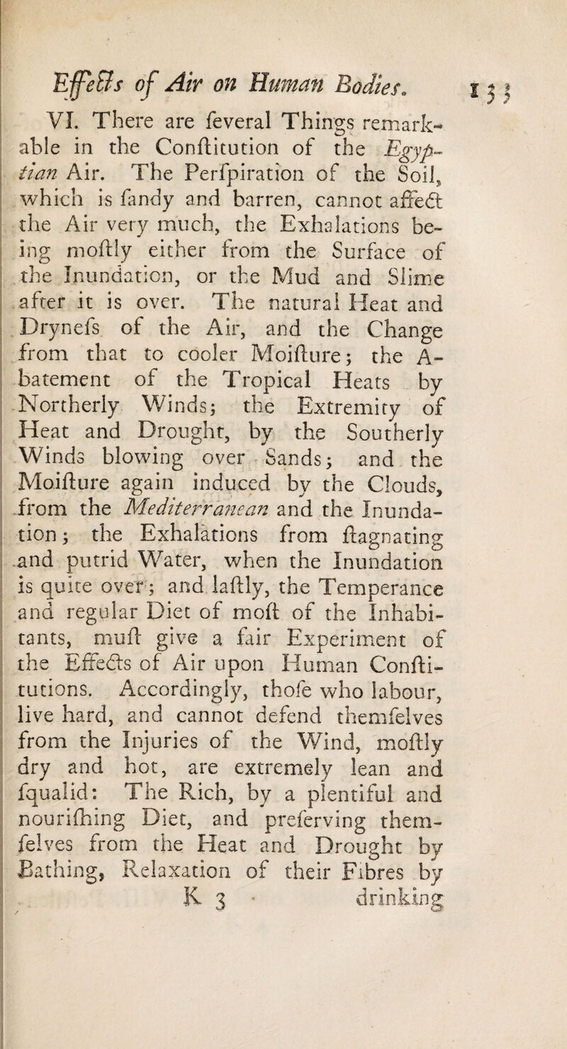 I VI. There are feveral Things remark¬ able in the Conftitution of the Egyp¬ tian Air. The Perfpiration of the Soil, I which is Tandy and barren, cannot affedt ; the Air very much, the Exhalations be~ ! ing moftly either from the Surface of I the Inundation, or the Mud and Slime i after it is over. The natural Heat and 1 Drynefs of the Air, and the Change I from that to cooler Moiflnre; the A- I batement of the Tropical Heats by I-Northerly Winds; the Extremity of ; Heat and Drought, by the Southerly : Winds blowing over. Sands; and the Moifture again induced by the Clouds, ! -from the Mediterranean and the Inunda- i tion; the Exhalations from ftagnating ; and putrid Water, when the Inundation 1 is quite over; and daftly, the Temperance j and regular Diet of moft of the Inhabi- j tants, muft give a fair Experiment of I the Eftedts of Air upon Human Confti- i rations. Accordingly, thofe who labour, I live hard, and cannot defend themfelves 1 from the Injuries of the Wind, moftly i dry and hot, are extremely lean and fqualid: The Rich, by a plentiful and ; nouriftiing Diet, and preferving them» ; felves from the Heat and Drought by I Bathing, Relaxation of their Fibres by