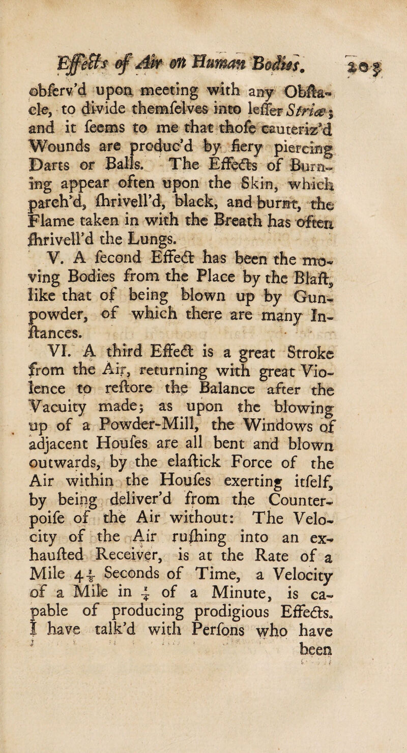 obfcrv’d upoa meeting with any ck, to divide themfelv^s into leffef Sfria^ % and it feems to me that thofe cauteriz’d Wounds arc produc’d fcy fiery piercirig Darts or Balls. The Eflfefts of Burn-- ing appear often upon the Skin, which parched, ftiriveird, hlaek, and burnt, the Flame taken in with the Breath has ctfkti ihrivell’d the Lungs. V. A fecond Effedt has been the mo¬ ving Bodies from the Place by the Blaft, like that of being blown up by Gun^ powder, of which there are many In- ftanccs. VI. A third EfFecft is a great Stroke from the Air, returning with great Vio¬ lence to refiore the Balance after the Vacuity made; as upon the blowing up of a Powder-Mill, the Windows of adjacent Houfes are all bent and blown outwards, by the elaftick Force of the Air within the Houfes exerting itfelfi by being deliver’d from the Counter- poife of the Air without: The Velo¬ city of the Air rushing into an ex- haufted Receiver, is at the Rate of a Mile 4^ Seconds of Time, a Velocity of a Mile in 4 of a Minute, is ca¬ pable of producing prodigious Effedls, i have talk’d with Perfons \yho have —