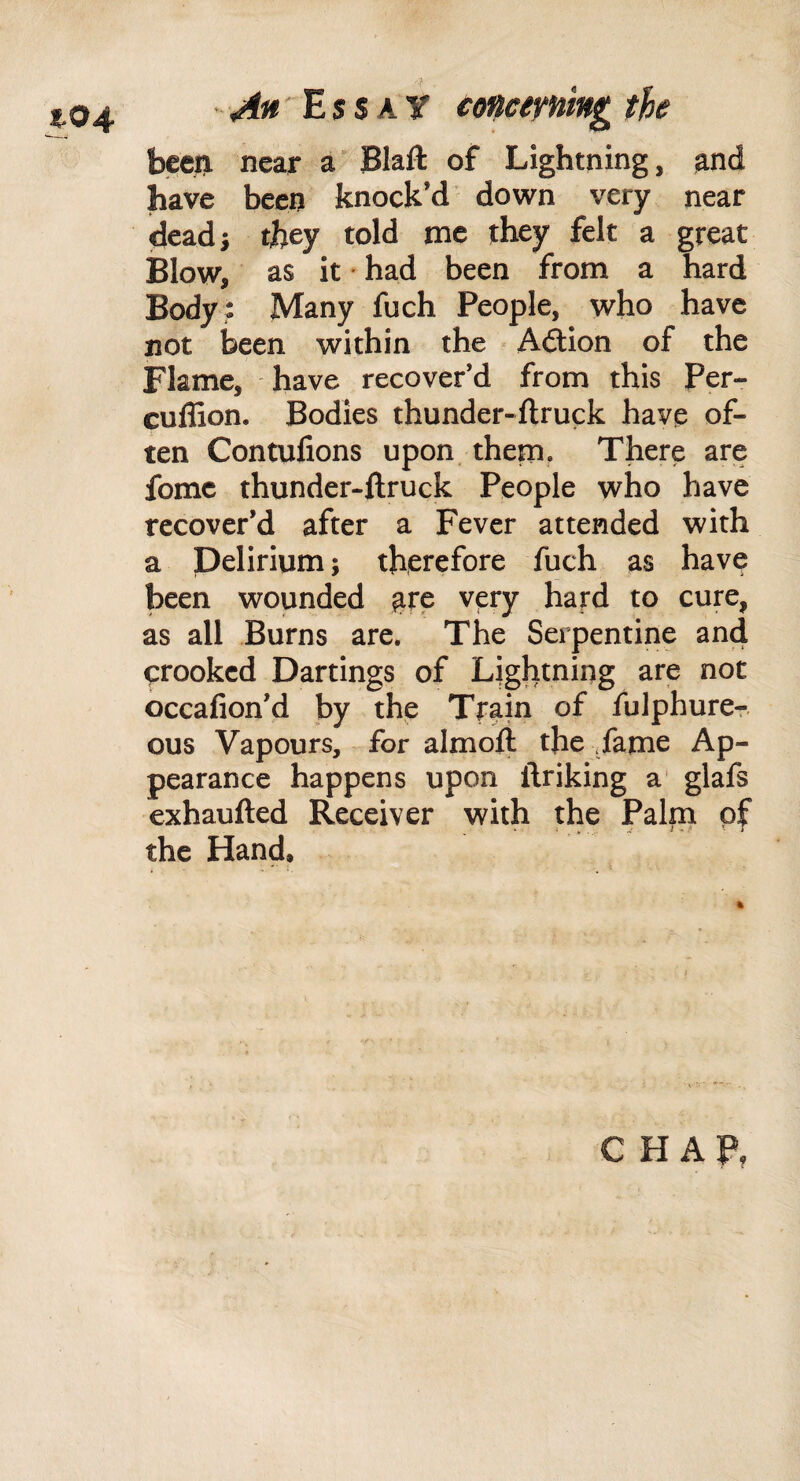 been near a Blaft of Lightning, and have been knock’d down very near (deads they told me they felt a great Blow, as it' had been from a hard Body : Many fuch People, who have not been within the Adtion of the Flame, have recover’d from this Per- cuffion. Bodies thunder-ftruck have of¬ ten Contufions upon. them. There arie fomc thunder-ftruck People who have recover’d after a Fever attended with a Delirium; therefore fuch as have been wounded ^re very hard to cure, as all Burns are. The Serpentine and crooked Dartings of Lightning are not occafion’d by the Train of fulphurer ous Vapours, for almoft the Tame Ap¬ pearance happens upon ftriking a' glafs exhaufted Receiver with the Palm of the Hand. - \ C H AF,