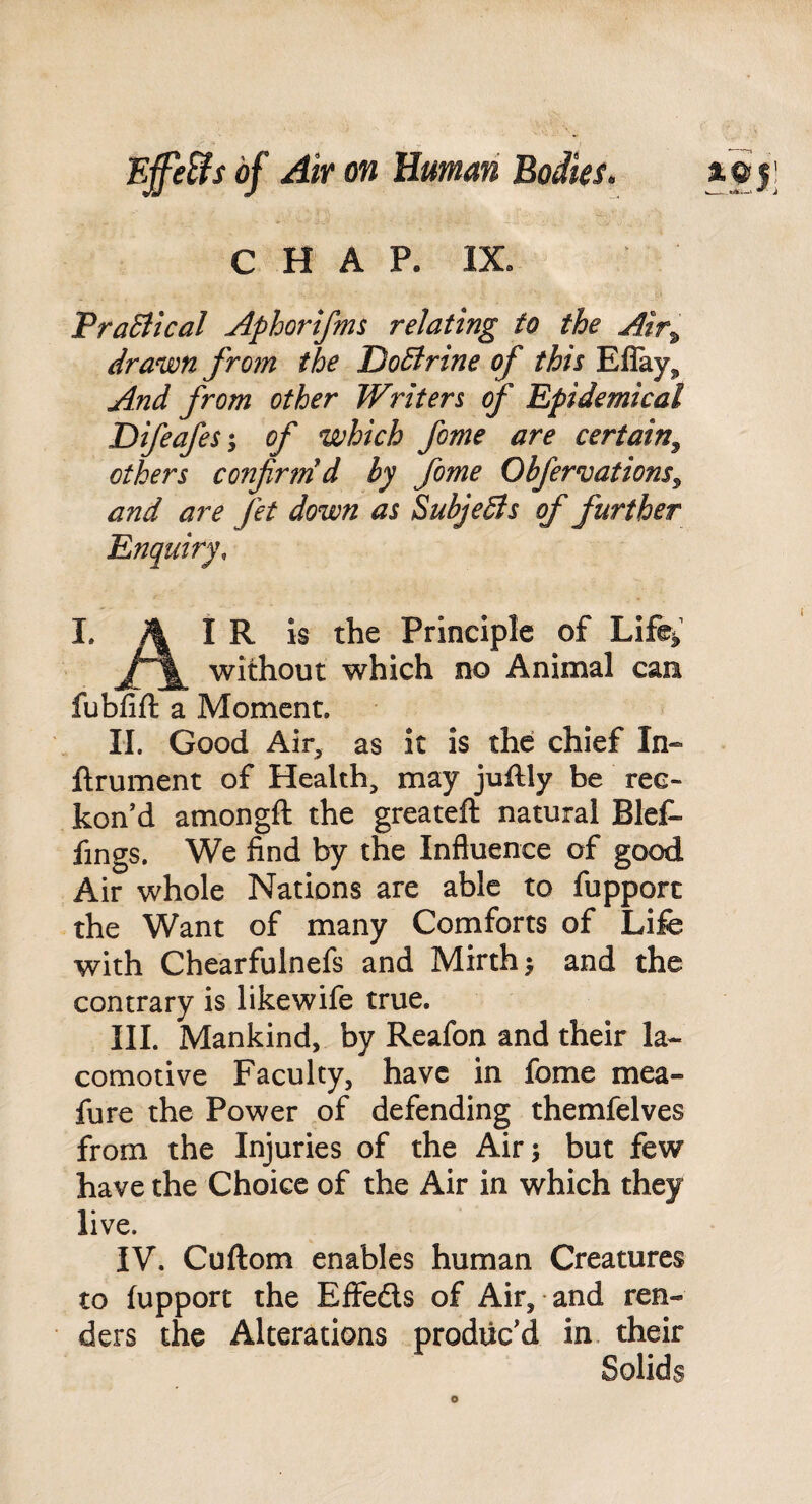 C H A P. IX» TraBlcal Aphorifms relating to the Atr^ drawn fro7n the DoBrine of this Eflay,, And from other Writers f Epidemical Difeafesi of which fome are certain^ others confirm d by fome Obfervations^ and are fet down as SubjeBs of further Enquiry, I. A I IS Principle of Life^’ without which no Animal caa fubfift a Moment, II. Good Air^ as it is the chief In« ftrument of Health, may juflly be rec¬ kon’d amongft the greateft natural Blef- fings. We find by the Influence of good Air whole Nations are able to fupporc the Want of many Comforts of Life with Chearfulnefs and Mirth ^ and the contrary is likewife true. III. Mankind, by Reafon and their la- comotive Faculty, have in fome mea- fure the Power of defending themfelves from the Injuries of the Air 5 but few have the Choice of the Air in which they live. IV. Cuftom enables human Creatures to fupport the Eflfeds of Air, and ren¬ ders the Alterations produc’d in. their Solids