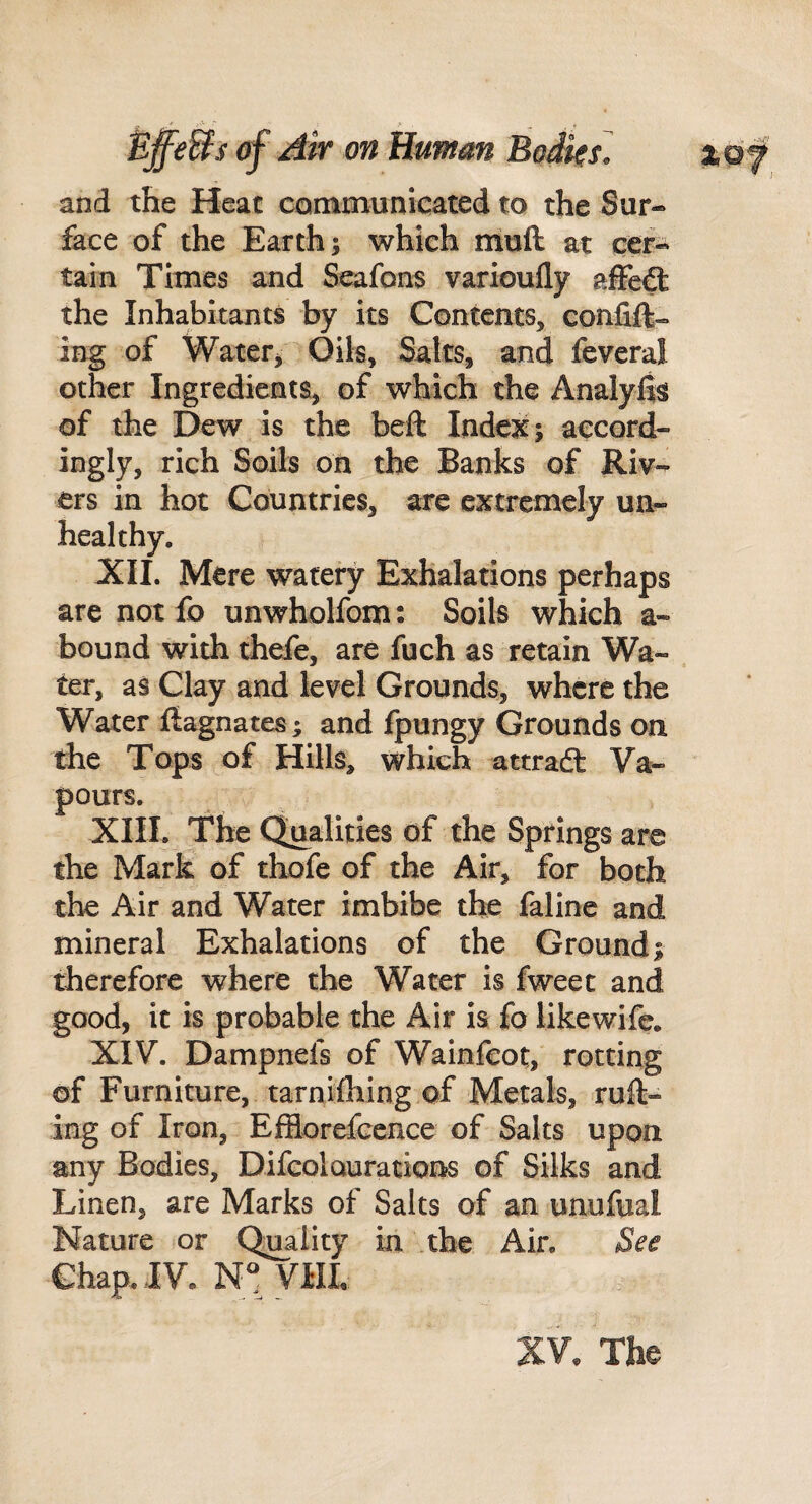 .s'* ■' ^ Bffe&s (f Air on Human Boiks. and the Heat communicated to the Sur¬ face of the Earth; which muft at cer¬ tain Times and Seafons varioufly afFcft the Inhabitants by its Contents, confift- ing of Watetj Oils, Saks, and feveral other Ingredients, of which the Analyits of the Dew is the beft Indent; accord¬ ingly, rich Soils on the Banks of Riv¬ ers in hot Countries, are extremely un¬ healthy, XII. Mere watery Exhalations perhaps are not fo unwholfom: Soils which a- bound with thefe, are fuch as retain Wa¬ ter, as Clay and level Grounds, where the Water Magnates; and fpungy Grounds on the Tops of Hills, which attradt Va¬ pours. XIII. The Qualities of the Springs are the Mark of thofe of the Air, for both the Air and Water imbibe the faline and mineral Exhalations of the Ground; therefore where the Water is fweet and good, it is probable the Air is fo likewife. XIV. Dampnefs of Wainfeot, rotting of Furniture, tarnifliing of Metals, ruil- ing of Iron, Efflorefccnce of Salts upon any Bodies, Difcolaurations of Silks and Linen, are Marks of Salts of an unufual Nature or Quality in the Air, See Chap, IV, VHL