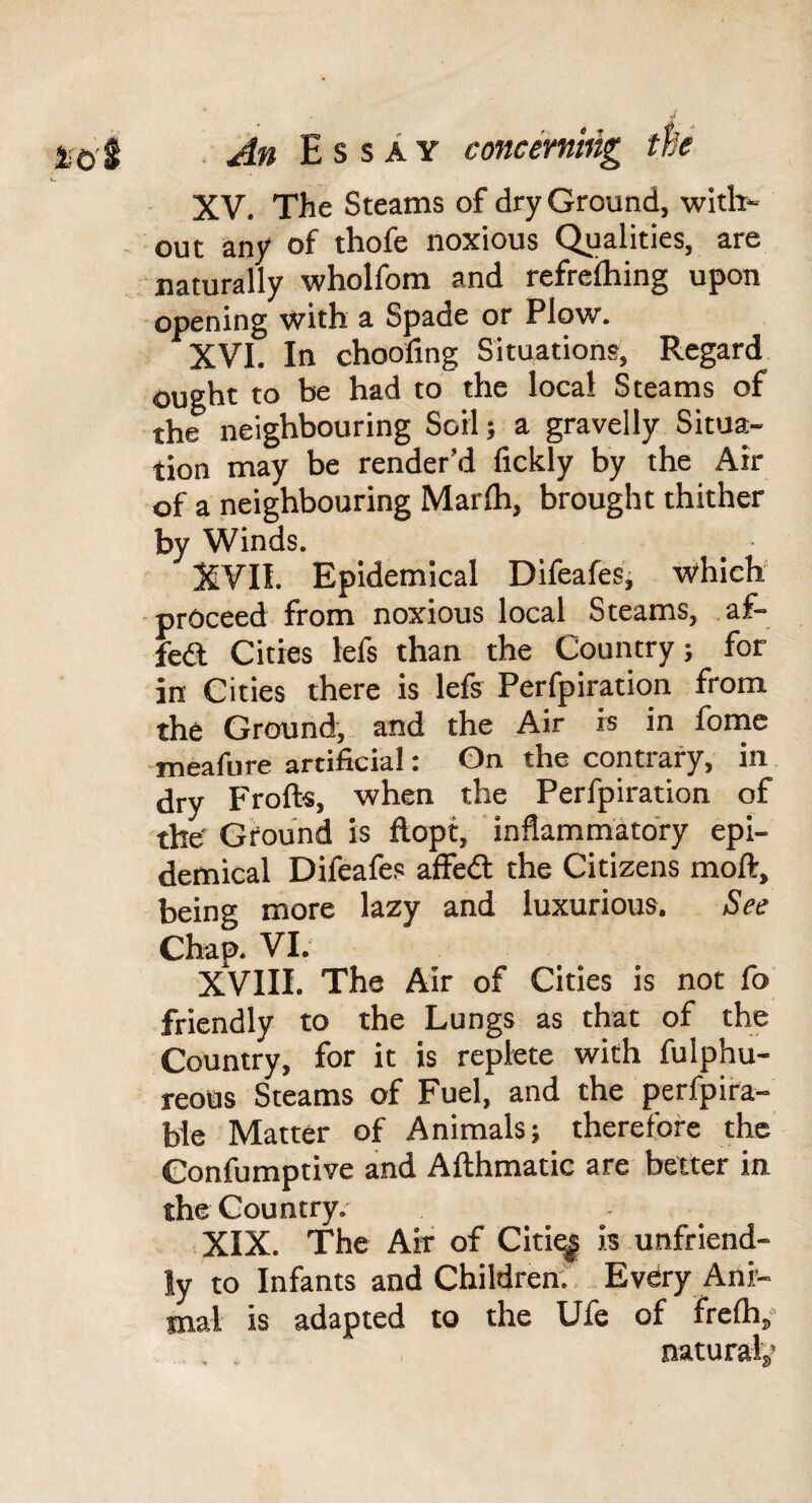 XV. The Steams of dry Ground, with- - out any of thofe noxious Qualities, are naturally wholfom and refreihing upon -opening with a Spade or Plow. XVI. In choofing Situations, Regard ought to be had to the local Steams of the neighbouring Soil; a gravelly Situa¬ tion may be render’d fickly by the Air of a neighbouring Marlh, brought thither by Winds. XVII. Epidemical Difeafes; which’ ■proceed from noxious local Steams, af- fed Cities lefs than the Country; for in Cities there is lefs Perfpiration from the Ground, and the Air is in fomc meafure artificial: On the contrary, in dry Froft«, when the Perfpiration of the' Ground is ftopt, inflammatory epi¬ demical Difeafes affed the Citizens moft, being more lazy and luxurious. See Chap. VI. XVIII. The Air of Cities is not fo friendly to the Lungs as that of the Country, for it is replete with fulphu- reous Steams of Fuel, and the perfpira- bie Matter of Animals; therefore the Confumptive and Afthmatic are better in the Country. XIX. The Air of Citi^ ismnfriend- ly to Infants and Children;, .EvCry Ani¬ mal is adapted to the Ufe of frelh/ . , , naturals,'