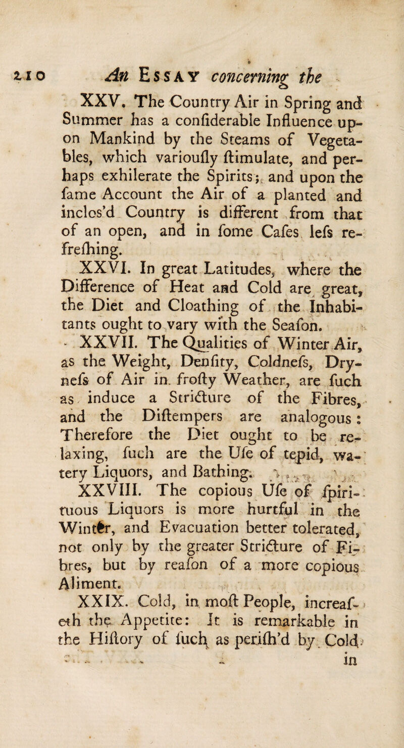 XXV. The Country Air in Spring and Summer has a confiderable Influence up¬ on Mankind by the Steams of Vegeta¬ bles, which varioufly ftimulate, and per¬ haps exhilerate the Spiritsand upon the fame Account the Air of a planted and inclos’d Country is different .from that of an open, and in fome Cafes lefs re-.; frefhing. XXVI. In great Latitudes, where the Difference of Heat and Cold are great, the Diet and Cloathing of..the Inhabi¬ tants ought to vary with the Seafon. * XXVII. The Qualities of Winter Air, as the Weight, Denfity, Coldnefs, Dry- nefs of Air in. frofly Weather, are fuch as induce a Stridlure of the Fibres, and the Diflempers are analogous: Therefore the Diet ought to be re¬ laxing, fuch are the Ufe of tepid, wa-' tery Liquors, and Bathings y XXVIII. The copious life,of ipiri-: tiious Liquors is more hurtful in the Winter, and Evacuation better tolerated not only by the greater Stridlure of Fi¬ bres, but by reafon of a more copious Aliment. XXIX. Cold, in moft People, increaf-» eth the Appetite: It is remarkable in the Hiflory of fucl\ as perjfh’d by . Cold.- .. ^ .. in