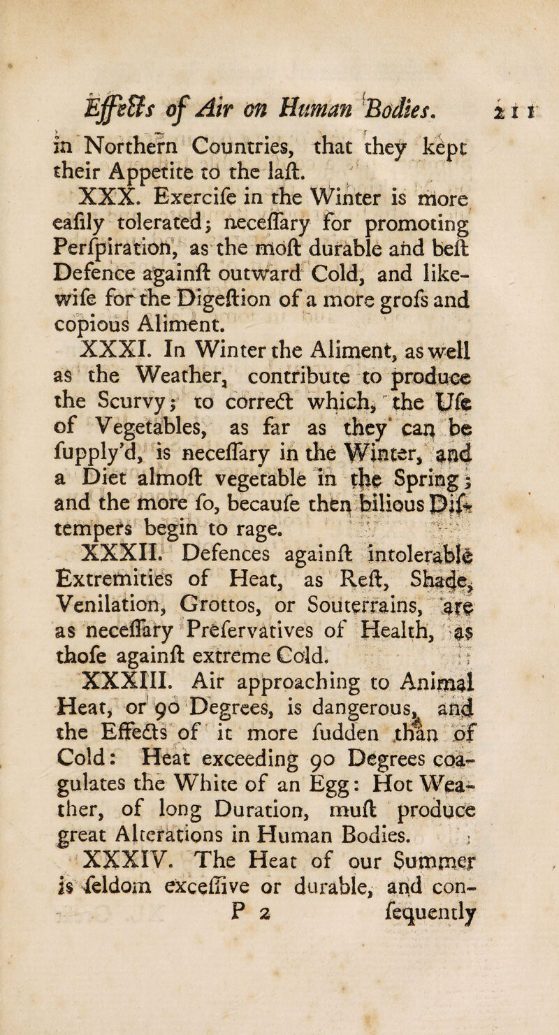 in Northern Countries, that they kept their Appetite td the laft. XXX. Exercife in the Winter is more eafily tolerated; neceffary for promoting Perfpiration, as the mdft durable and beft Defence againft outward Cold, and like- wife for the Digeftion of a more grofs and copious Aliment. XXXI. In Winter the Aliment, as well as the Weather, contribute to produt^ the Scurvy; to corred: whichi the Ufe of Vegetahles, as far as they'can be fupply’d, is necelfary in the Winter/ a Diet almoft vegetable in t}ie Spring i and the more fo, becaufe thCii[<feilious tempers begin to rage. ’ 25 XXXIE Defences againft intolerabii Extremities of Heat, as Reft, Shilf^ Venilation, Grottos, or Soiiterrains, as neceflary Prefervatives of Health, thofe againft extreme Gdd. :? XXXIII. Air approaching to Animal Heat, of 96 Degrees, is dangerous, an^ the Effedls of it more fudden .than of Cold: Heat exceeding 90 Degrees coa¬ gulates the White of an Egg: Hot Wea¬ ther, of long Duration, muft produce great Alterations in Human Bodies. ' XXXIV. The Heat of our Summer is feldom exceftive or durable, and con- P 2 fequently
