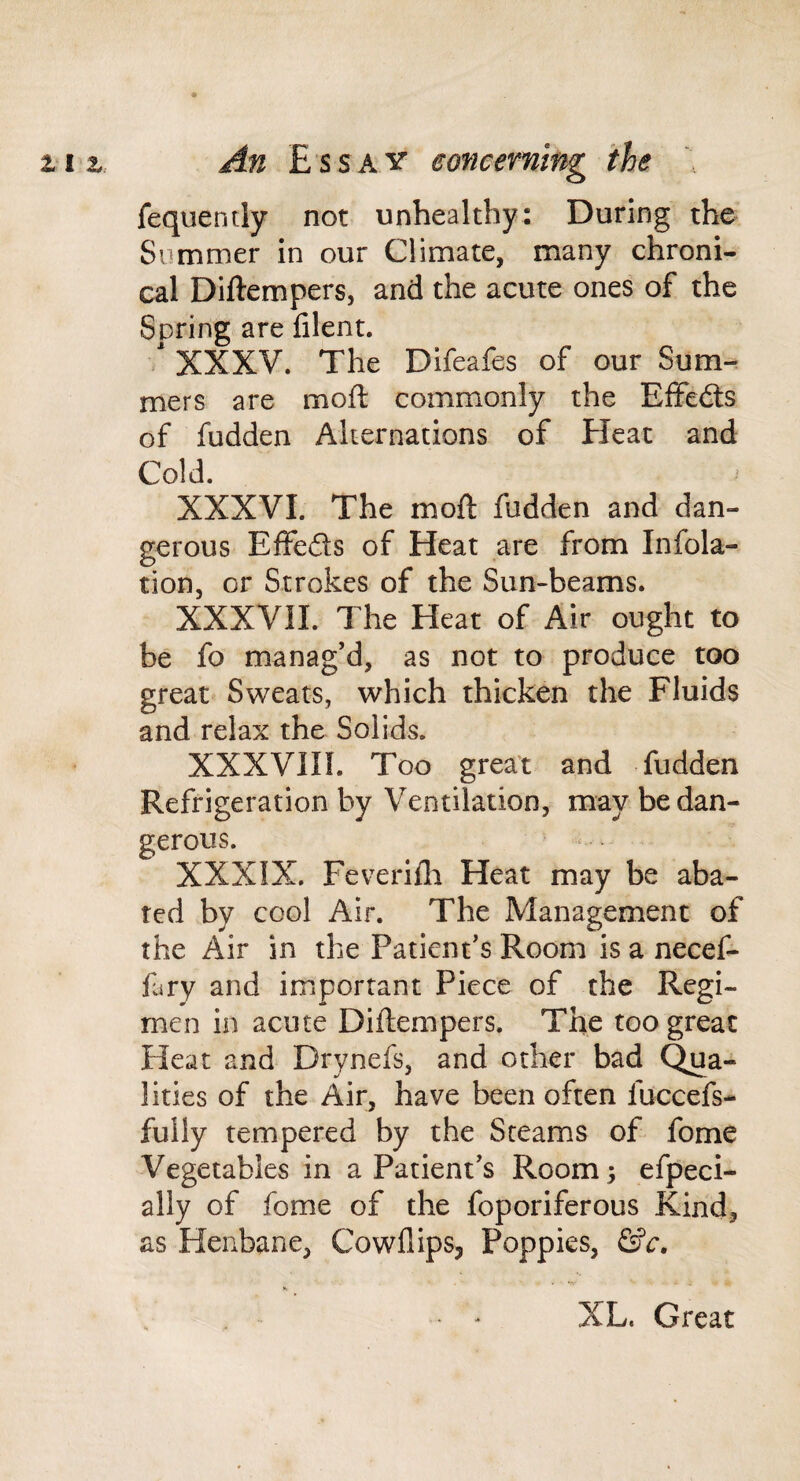 fequently not unhealthy: During the Summer in our Climate, many chroni¬ cal Diftempers, and the acute ones of the Spring are filent. ' XXXV. The Difeafes of our Sum¬ mers are moft commonly the Effects of fudden Alternations of Heat and Cold. XXXVI. The moft fudden and dan¬ gerous Effefts of Heat are from Infola- tion, or Strokes of the Sun-beams. XXXVII. The Heat of Air ought to be fo manag’d, as not to produce too great Sweats, which thicken the Fluids and relax the Solids. XXXVIIL Too great and fudden Refrigeration by Ventilation, may be dan¬ gerous. XXXIX. Feverifli Heat may be aba¬ ted by cool Air. The Management of the Air in the Patient’s Room is a necef- fury and important Piece of the Regi¬ men in acute Diftempers. The too great Heat and Drynefs, and other bad Qua¬ lities of the Air, have been often fuccefs- fully tempered by the Steams of fome Vegetables in a Patient’s Room 3 efpeci- ally of fome of the foporiferous Kind, as Henbane, Cowflips, Poppies, &c, XL. Great