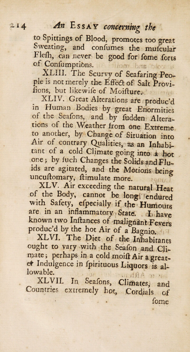 to Spittings of Blood, promotes too great Sweating, and confumes the mufcula'r Flefh, can never- be good for' feme forts of Confumptibns. ' -s i-ne XLIII. The Scurvy of Seafaring Peor ple is not merely the Effea of Salt Provi- lions, but likewile of Moifturej-.’ XLIV. Great Alterations are produc’d in Human,Bodies by great Enormities of the Seafons, and by fudden? Altera¬ tions of the \^cather from one Extreme to another, by Change of Situation into Air of contrary Qualities,-ns an Inhabi¬ tant of a cold Climate going into d'j'hot ,one; by fuch Changes the Solids,and Flu¬ ids are agitated, and the Mdtioxis being uncuftomary, flimulate more. ' ' XLV. Air exceeding the natufitl.lieat of the Body, cannot be longi'Tcndured with Safety, efpecially if, the ■ Hiailours are in an inflammatory, State; „ rfcihave known two Inftances of maligdinTt Fevers produc’d by the hot Air of a Bagnio., i XL VI. The Diet of - thejlnhabitants ought to vary .with-the Seafon ,and, Cli- njate; perhaps in a cold moift Air a,great- e* Indulgence in fpirituous Liquors is al¬ lowable. . .. _ ,,. XLVII. In Seafons, CliiHates,' and Countries extremely hot, Cordials of