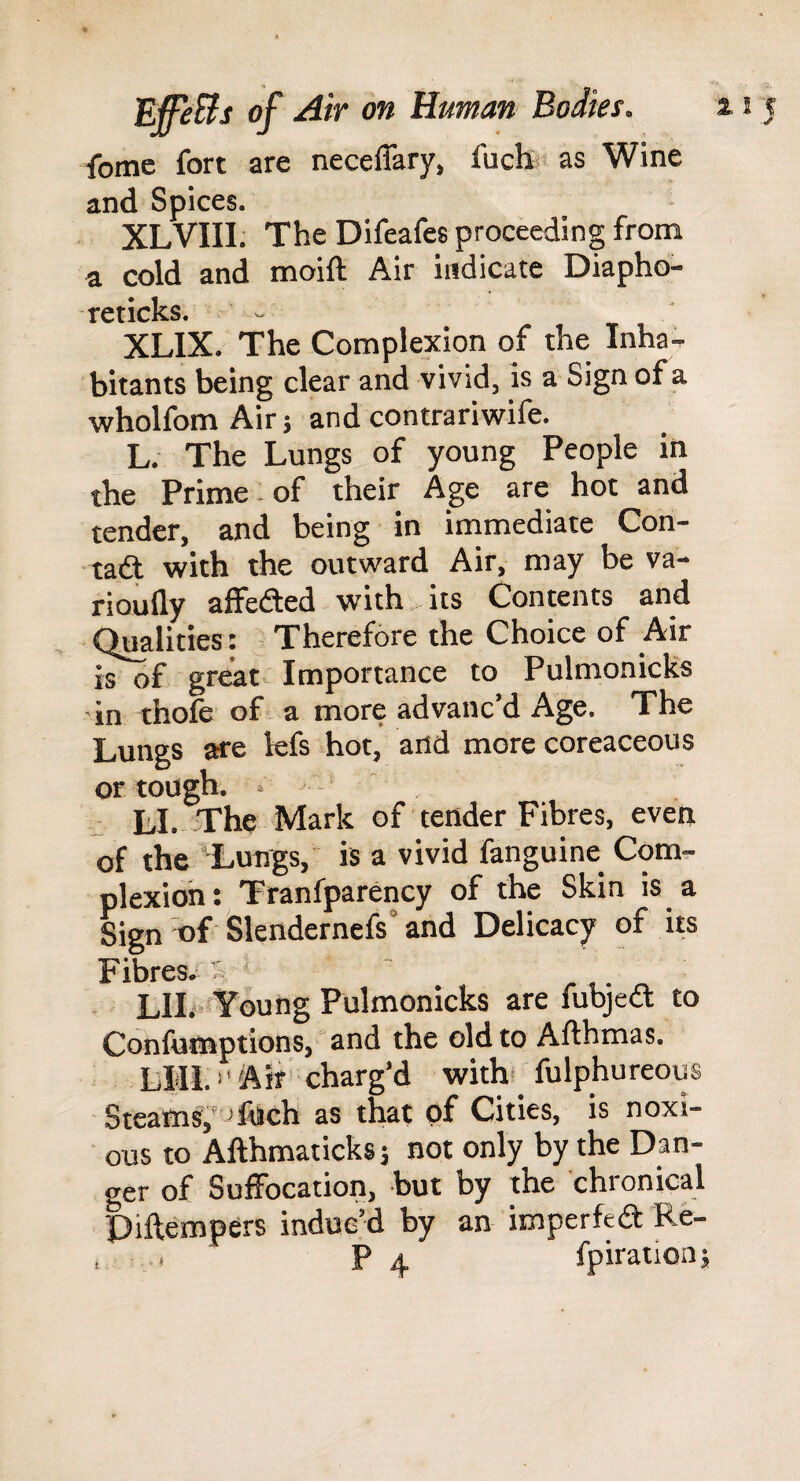 feme fort are neceffary, fuch as Wine and Spices. XLVIII. The Difeafes proceeding from a cold and moift Air indicate Diapho- TCticks* ^ XLIX. The Complexion of the Inha^ bitants being clear and vivid, is a Sign of a wholfomAir; andcontrariwife. L. The Lungs of young People in the Prime - of their Age are hot and tender, and being in immediate Con- tadt with the outward Air, may be va- rioufly affedted with its Contents and Qualities : Therefore the Choice of Air is of great Importance to Pulmonicks •in thofe of a more advanc’d Age. The Lungs are lefs hot, and more coreaceous or tough. . LI. The Mark of tender Fibres, even of the Lungs, is a vivid fanguine Com¬ plexion: Tranfparency of the Skin is a Sign of Slendernefs” and Delicacy of its Fibres. ~ • LII<* Young Pulmonicks are fubjedl to Confutnptions, and the old to Afthmas. LIII.'' Air' charg’d with fulphureous Steams,*^ Tnch as that of Cities, is noxi¬ ous to Afthmaticks; not only by the Dan¬ ger of Suffocation, but by the chronical Diftempers induc’d by an imperfedt Re- , . P 4 fpiration;