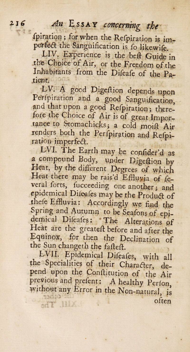ipiration ; for when the Refpiration is im- pea-fedt the Sanguification is fo likewife. ^ LIV. Eiperience is the heft .Guide'in -tne Choice of. Air, or the Free,dom of the Inhabitants from the Difeafe of the Pa- Jtient. - ' ■ •LV. A good Digeftion depends upon Perfpiration and a good Sanguificatiop, and that upon a good Refpiration; there- for.e the Choice of Air is of great Impor¬ tance to Stomachicks; a cold moill; Air renders both the Perfpiration and' Refpi- ration imperfed;. ' LVI. The Earth may be confider’d as a compound Body, under Digefiion by Heat, by the different Degrees of which Heat there may be rais’d EfH,uyia of fe- veral forts, fucceeding one another; and epidemical Difeafes may be the Produdl of .thefe Effluvia: Accordingly we find the Spring and Autumn to be Seafons of epi¬ demical Dileafes: ° The Alterations of Heat are the greateft'before’and after the Eqdinox, for then the Declination of the Sun changeth the fafteft. ' , EVIL Epidemical Difeafes, with all the Specialities of their Charader, de¬ pend upon the Conflitution of the Air previous and prefent: A healthy Perfon, without any Error in the Non-natural, is often