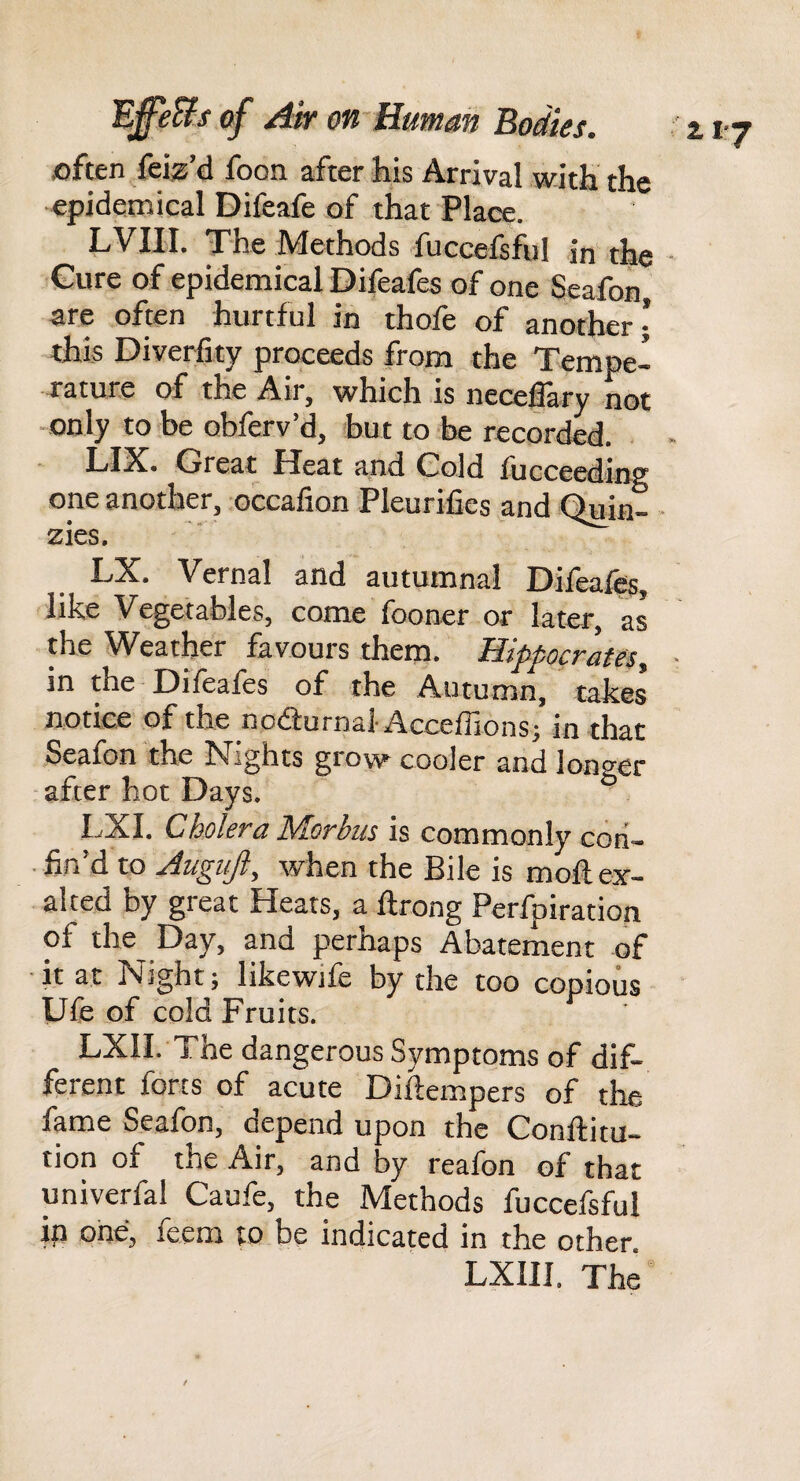 joften {siz’d foon after his Arrival with the epidemical Difeafe of that Place. LVIII. The Methods fuccefsfi)! in the Cure of epidemical Difeafes of one Seafon are often hurtful in thofe of another | this Diverfity proceeds from the Tempe¬ rature of the Air, which is neceflary not -only to be obferv’d, but to be recorded. Ll^. Great Pleat and Cold fucceedinff one another, occafion Pleurilies and Quin- - zies. LX. Vernal and autumnal Difea%, like Vegetables, come fooner or later, as the Weather favours them. Hippocrates, in the Difeafes of the Autumn, takes notice of the nodfurnal AccefTions; in that Seafon the Nights grow cooler and lono-er after hot Days. ° I^XI. Cholera Morbus is commonly con¬ fin’d to Augufi, when the Bile is mofl ex¬ alted by great Heats, a flrong Perfpiration of the Day, and perhaps Abatement of ■ it at Night; likewife by the too copious Ufe of cold Fruits. LXII. The dangerous Symptoms of dif¬ ferent forts of acute Diftempers of the fame Seafon, depend upon the Conftitu- tion of the Air, and by reafon of that univerfal Caufe, the Methods fuccefsful ip one, feem to be indicated in the other.