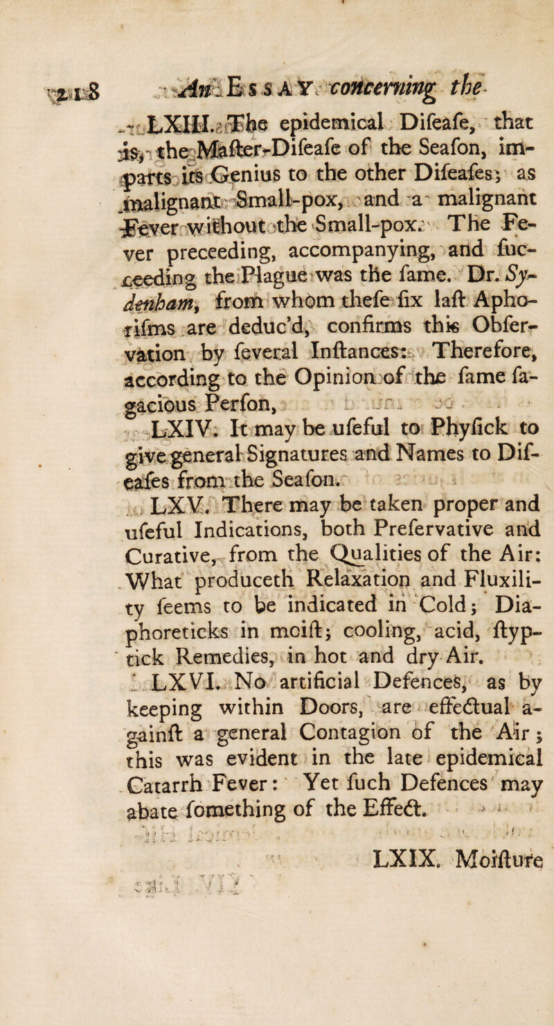 thl epidemicaL Difeafe,^ that J:§^ji ther;M&fteJ'^Difeafe'of the Seafon, im- |)artri^ -^fnius to the other Difeafesv as iigahgnaifer^Small-poXji^o a' malignant ^e^err^ilhovJtothe Sm The Fe¬ ver preceeding, accompanying, and fuc- xie^ing thefPiague was the fame. Dr. *SjK^ dmham^ frofniwhom thefefix laft Apho- rifma are !deduc’d, confirins thk Obferr jvation by fcveral InftanGestt.v Therefore, according to the OpiniomofKthe lame la- gaeibus^Perfon, . jc -LXlV; It may be ufefal torPbyfick to givi generalSignatures and Names to Dif- cafes fromithe Seafonv- ^ s LXVilTliere may be'taken- proper and ufeful Indications, both Prefervative and Curative,^from the C^alities of the Air: . What prodbceth Relaxation and Fluxili- ty feems to be indicated iri - Cold; Dia- phoreticks in mcift; cooling, acid, ftyp- tick Remedies,H in hot and dry Air. ^ I.LXVI.iiNo ^artificial Defences^' as by keeping within Doors,are elFedual a- gainft a general Contagion of the Air; this was evident in the late ^ epidemical -Catarrh Fever: * Yet fuch Defences 'may abate fomething of theElFedl. ^ ^ ^ ' LXIX. Moiftufe